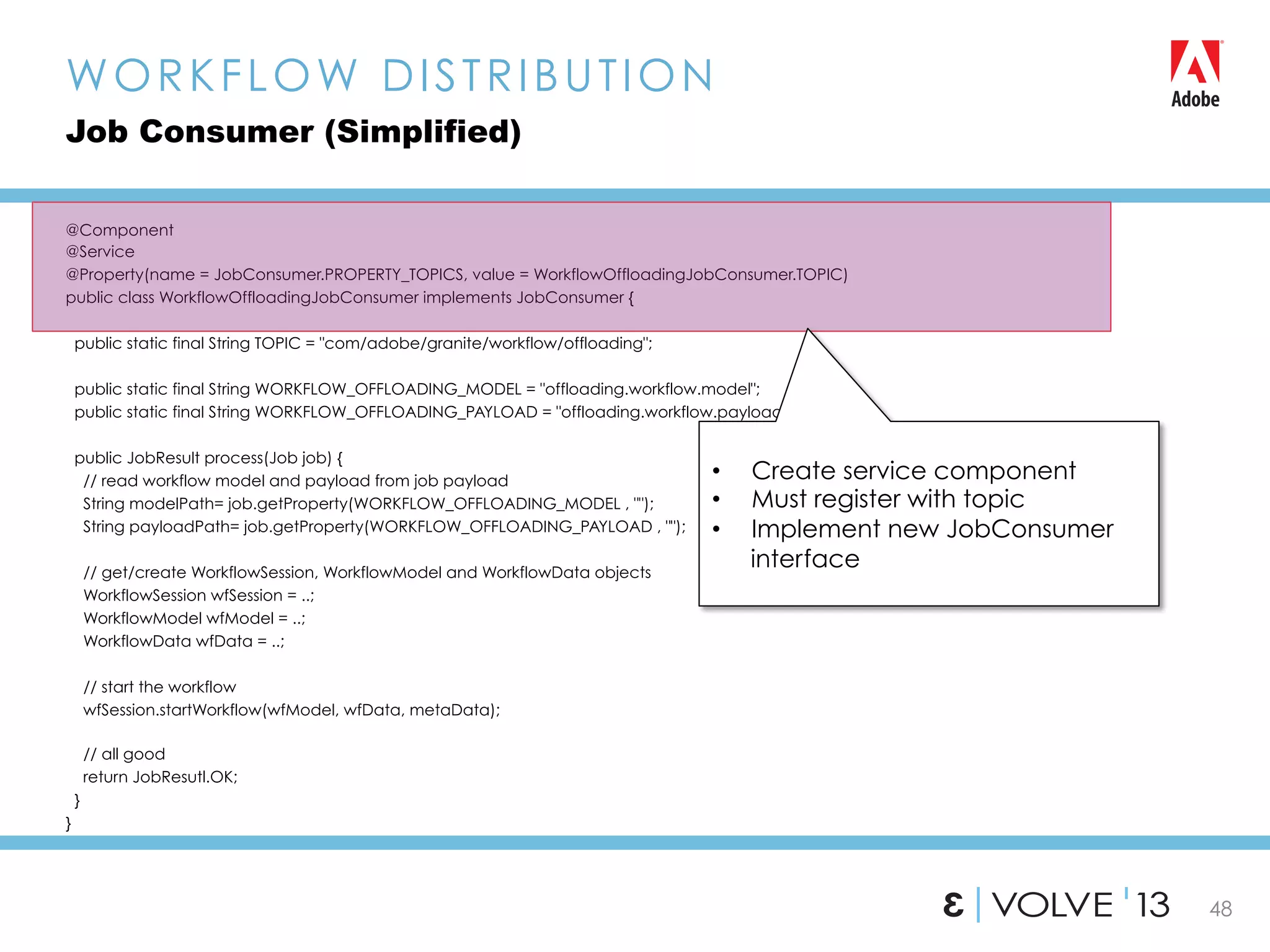48
@Component
@Service
@Property(name = JobConsumer.PROPERTY_TOPICS, value = WorkflowOffloadingJobConsumer.TOPIC)
public class WorkflowOffloadingJobConsumer implements JobConsumer {
public static final String TOPIC = "com/adobe/granite/workflow/offloading";
public static final String WORKFLOW_OFFLOADING_MODEL = "offloading.workflow.model";
public static final String WORKFLOW_OFFLOADING_PAYLOAD = "offloading.workflow.payload”;
public JobResult process(Job job) {
// read workflow model and payload from job payload
String modelPath= job.getProperty(WORKFLOW_OFFLOADING_MODEL , "");
String payloadPath= job.getProperty(WORKFLOW_OFFLOADING_PAYLOAD , "");
// get/create WorkflowSession, WorkflowModel and WorkflowData objects
WorkflowSession wfSession = ..;
WorkflowModel wfModel = ..;
WorkflowData wfData = ..;
// start the workflow
wfSession.startWorkflow(wfModel, wfData, metaData);
// all good
return JobResutl.OK;
}
}
WORKFLOW DISTRIBUTION
Job Consumer (Simplified)
•  Create service component
•  Must register with topic
•  Implement new JobConsumer
interface
 