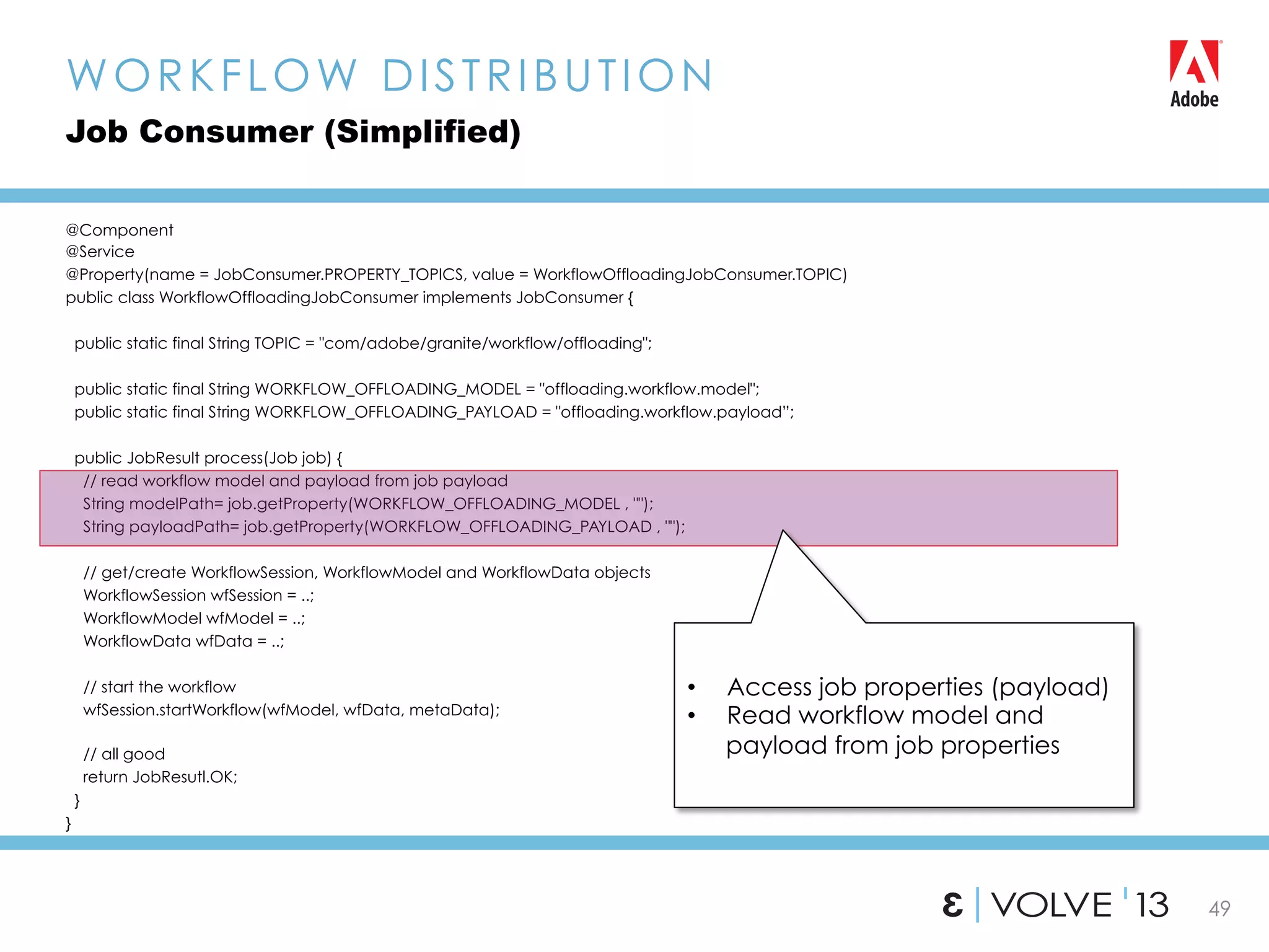 49
@Component
@Service
@Property(name = JobConsumer.PROPERTY_TOPICS, value = WorkflowOffloadingJobConsumer.TOPIC)
public class WorkflowOffloadingJobConsumer implements JobConsumer {
public static final String TOPIC = "com/adobe/granite/workflow/offloading";
public static final String WORKFLOW_OFFLOADING_MODEL = "offloading.workflow.model";
public static final String WORKFLOW_OFFLOADING_PAYLOAD = "offloading.workflow.payload”;
public JobResult process(Job job) {
// read workflow model and payload from job payload
String modelPath= job.getProperty(WORKFLOW_OFFLOADING_MODEL , "");
String payloadPath= job.getProperty(WORKFLOW_OFFLOADING_PAYLOAD , "");
// get/create WorkflowSession, WorkflowModel and WorkflowData objects
WorkflowSession wfSession = ..;
WorkflowModel wfModel = ..;
WorkflowData wfData = ..;
// start the workflow
wfSession.startWorkflow(wfModel, wfData, metaData);
// all good
return JobResutl.OK;
}
}
WORKFLOW DISTRIBUTION
Job Consumer (Simplified)
•  Access job properties (payload)
•  Read workflow model and
payload from job properties
 
