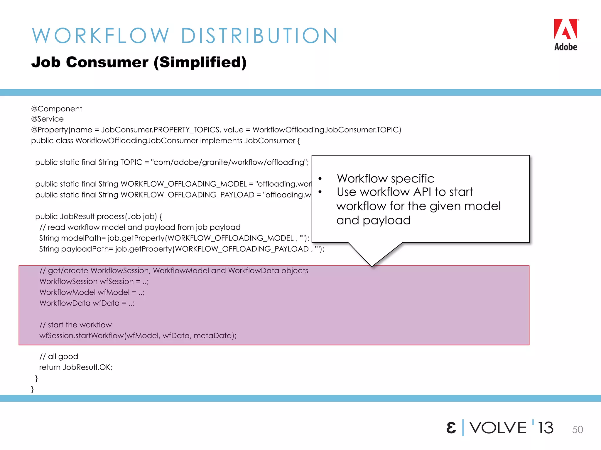50
@Component
@Service
@Property(name = JobConsumer.PROPERTY_TOPICS, value = WorkflowOffloadingJobConsumer.TOPIC)
public class WorkflowOffloadingJobConsumer implements JobConsumer {
public static final String TOPIC = "com/adobe/granite/workflow/offloading";
public static final String WORKFLOW_OFFLOADING_MODEL = "offloading.workflow.model";
public static final String WORKFLOW_OFFLOADING_PAYLOAD = "offloading.workflow.payload”;
public JobResult process(Job job) {
// read workflow model and payload from job payload
String modelPath= job.getProperty(WORKFLOW_OFFLOADING_MODEL , "");
String payloadPath= job.getProperty(WORKFLOW_OFFLOADING_PAYLOAD , "");
// get/create WorkflowSession, WorkflowModel and WorkflowData objects
WorkflowSession wfSession = ..;
WorkflowModel wfModel = ..;
WorkflowData wfData = ..;
// start the workflow
wfSession.startWorkflow(wfModel, wfData, metaData);
// all good
return JobResutl.OK;
}
}
WORKFLOW DISTRIBUTION
Job Consumer (Simplified)
•  Workflow specific
•  Use workflow API to start
workflow for the given model
and payload
 