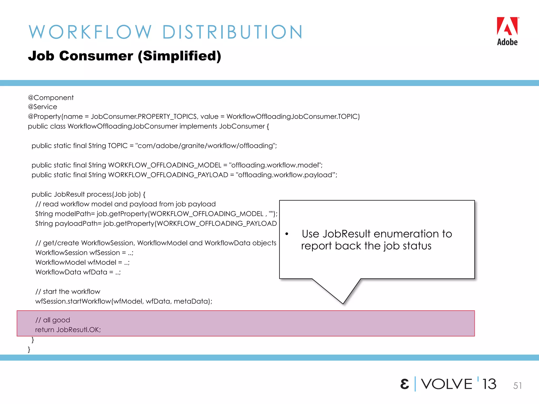 51
@Component
@Service
@Property(name = JobConsumer.PROPERTY_TOPICS, value = WorkflowOffloadingJobConsumer.TOPIC)
public class WorkflowOffloadingJobConsumer implements JobConsumer {
public static final String TOPIC = "com/adobe/granite/workflow/offloading";
public static final String WORKFLOW_OFFLOADING_MODEL = "offloading.workflow.model";
public static final String WORKFLOW_OFFLOADING_PAYLOAD = "offloading.workflow.payload”;
public JobResult process(Job job) {
// read workflow model and payload from job payload
String modelPath= job.getProperty(WORKFLOW_OFFLOADING_MODEL , "");
String payloadPath= job.getProperty(WORKFLOW_OFFLOADING_PAYLOAD , "");
// get/create WorkflowSession, WorkflowModel and WorkflowData objects
WorkflowSession wfSession = ..;
WorkflowModel wfModel = ..;
WorkflowData wfData = ..;
// start the workflow
wfSession.startWorkflow(wfModel, wfData, metaData);
// all good
return JobResutl.OK;
}
}
WORKFLOW DISTRIBUTION
Job Consumer (Simplified)
•  Use JobResult enumeration to
report back the job status
 