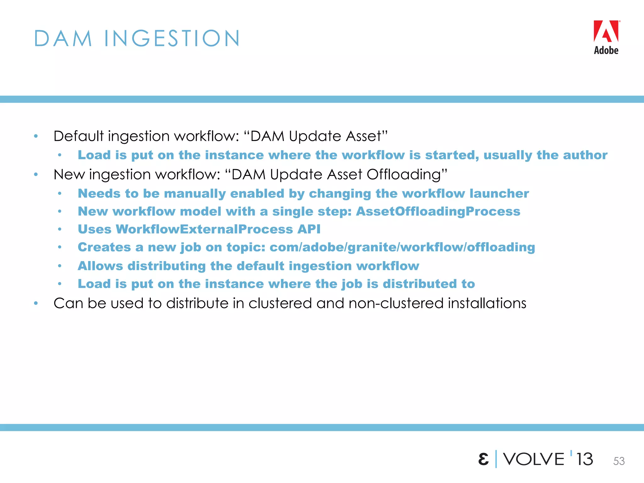 53
•  Default ingestion workflow: “DAM Update Asset”
•  Load is put on the instance where the workflow is started, usually the author
•  New ingestion workflow: “DAM Update Asset Offloading”
•  Needs to be manually enabled by changing the workflow launcher
•  New workflow model with a single step: AssetOffloadingProcess
•  Uses WorkflowExternalProcess API
•  Creates a new job on topic: com/adobe/granite/workflow/offloading
•  Allows distributing the default ingestion workflow
•  Load is put on the instance where the job is distributed to
•  Can be used to distribute in clustered and non-clustered installations
DAM INGESTION
 