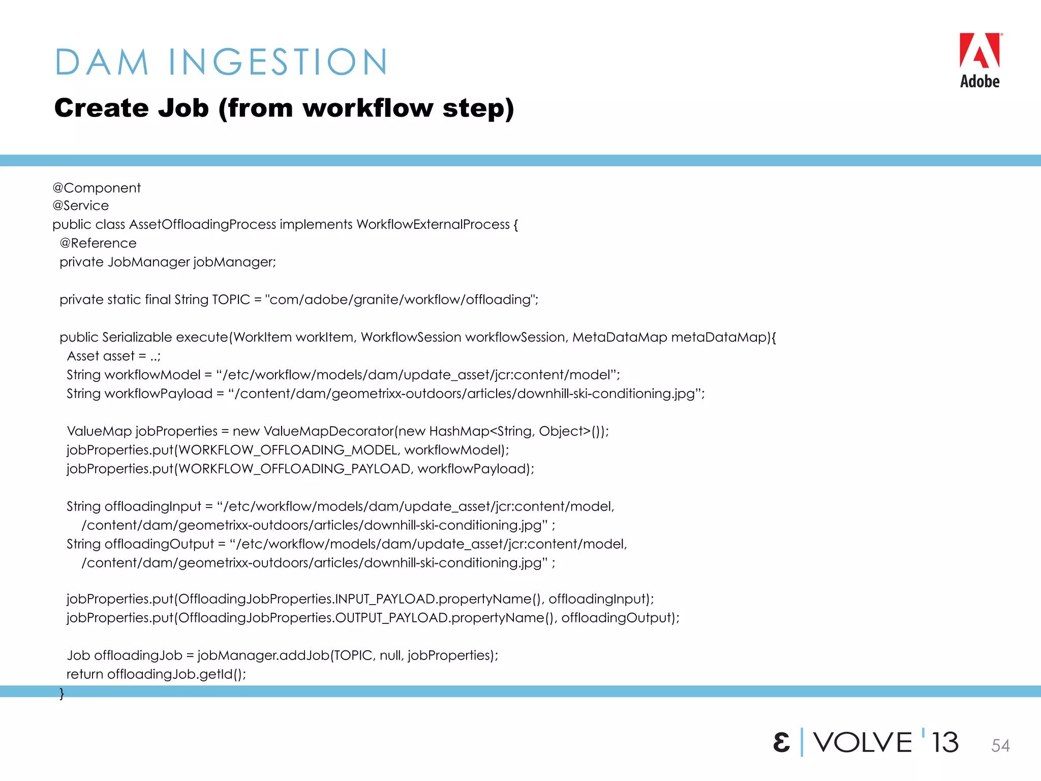 54
@Component
@Service
public class AssetOffloadingProcess implements WorkflowExternalProcess {
@Reference
private JobManager jobManager;
private static final String TOPIC = "com/adobe/granite/workflow/offloading";
public Serializable execute(WorkItem workItem, WorkflowSession workflowSession, MetaDataMap metaDataMap){
Asset asset = ..;
String workflowModel = “/etc/workflow/models/dam/update_asset/jcr:content/model”;
String workflowPayload = “/content/dam/geometrixx-outdoors/articles/downhill-ski-conditioning.jpg”;
ValueMap jobProperties = new ValueMapDecorator(new HashMap<String, Object>());
jobProperties.put(WORKFLOW_OFFLOADING_MODEL, workflowModel);
jobProperties.put(WORKFLOW_OFFLOADING_PAYLOAD, workflowPayload);
String offloadingInput = “/etc/workflow/models/dam/update_asset/jcr:content/model,
/content/dam/geometrixx-outdoors/articles/downhill-ski-conditioning.jpg” ;
String offloadingOutput = “/etc/workflow/models/dam/update_asset/jcr:content/model,
/content/dam/geometrixx-outdoors/articles/downhill-ski-conditioning.jpg” ;
jobProperties.put(OffloadingJobProperties.INPUT_PAYLOAD.propertyName(), offloadingInput);
jobProperties.put(OffloadingJobProperties.OUTPUT_PAYLOAD.propertyName(), offloadingOutput);
Job offloadingJob = jobManager.addJob(TOPIC, null, jobProperties);
return offloadingJob.getId();
}
DAM INGESTION
Create Job (from workflow step)
 