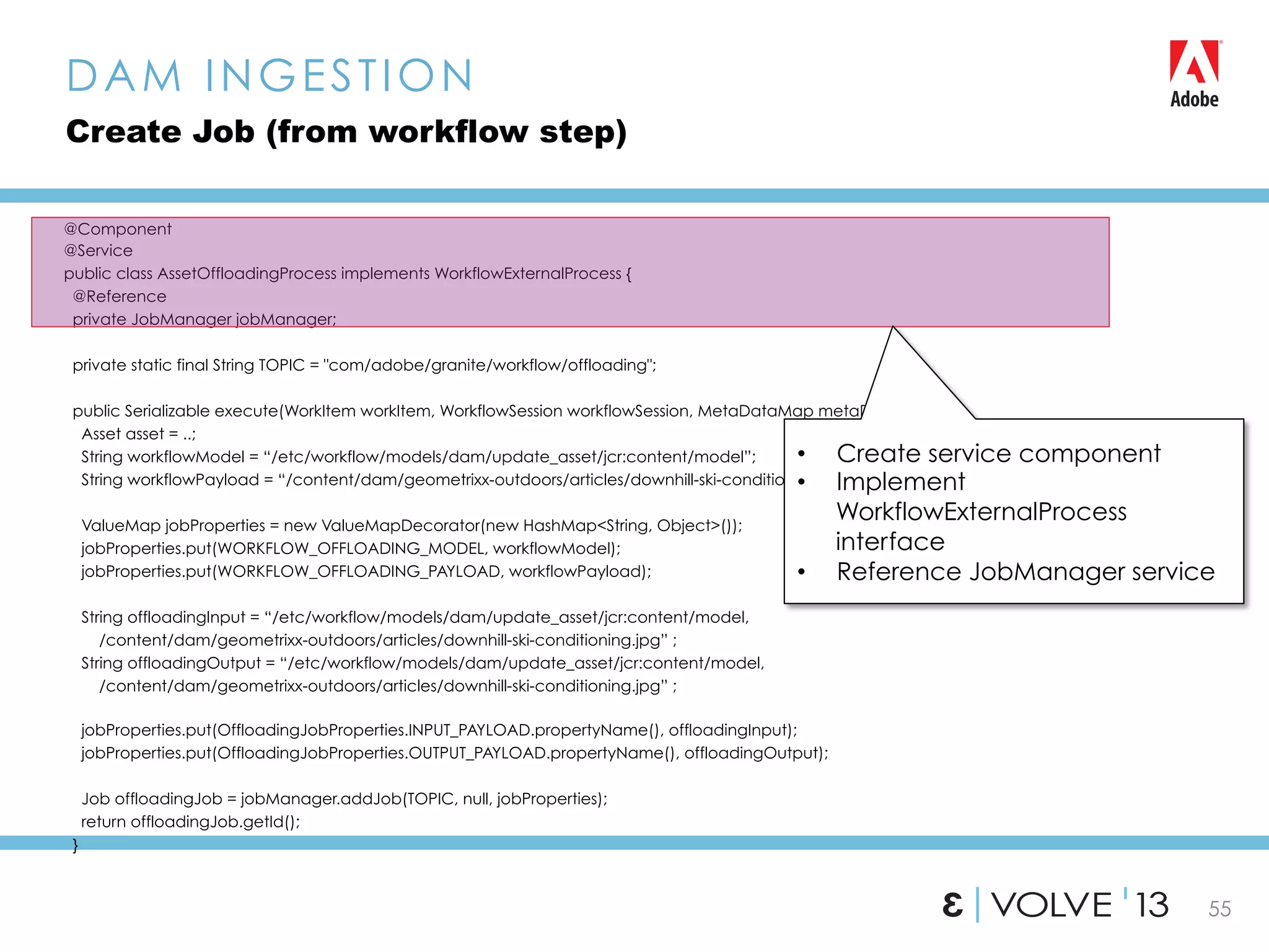 55
@Component
@Service
public class AssetOffloadingProcess implements WorkflowExternalProcess {
@Reference
private JobManager jobManager;
private static final String TOPIC = "com/adobe/granite/workflow/offloading";
public Serializable execute(WorkItem workItem, WorkflowSession workflowSession, MetaDataMap metaDataMap){
Asset asset = ..;
String workflowModel = “/etc/workflow/models/dam/update_asset/jcr:content/model”;
String workflowPayload = “/content/dam/geometrixx-outdoors/articles/downhill-ski-conditioning.jpg”;
ValueMap jobProperties = new ValueMapDecorator(new HashMap<String, Object>());
jobProperties.put(WORKFLOW_OFFLOADING_MODEL, workflowModel);
jobProperties.put(WORKFLOW_OFFLOADING_PAYLOAD, workflowPayload);
String offloadingInput = “/etc/workflow/models/dam/update_asset/jcr:content/model,
/content/dam/geometrixx-outdoors/articles/downhill-ski-conditioning.jpg” ;
String offloadingOutput = “/etc/workflow/models/dam/update_asset/jcr:content/model,
/content/dam/geometrixx-outdoors/articles/downhill-ski-conditioning.jpg” ;
jobProperties.put(OffloadingJobProperties.INPUT_PAYLOAD.propertyName(), offloadingInput);
jobProperties.put(OffloadingJobProperties.OUTPUT_PAYLOAD.propertyName(), offloadingOutput);
Job offloadingJob = jobManager.addJob(TOPIC, null, jobProperties);
return offloadingJob.getId();
}
DAM INGESTION
Create Job (from workflow step)
•  Create service component
•  Implement
WorkflowExternalProcess
interface
•  Reference JobManager service
 