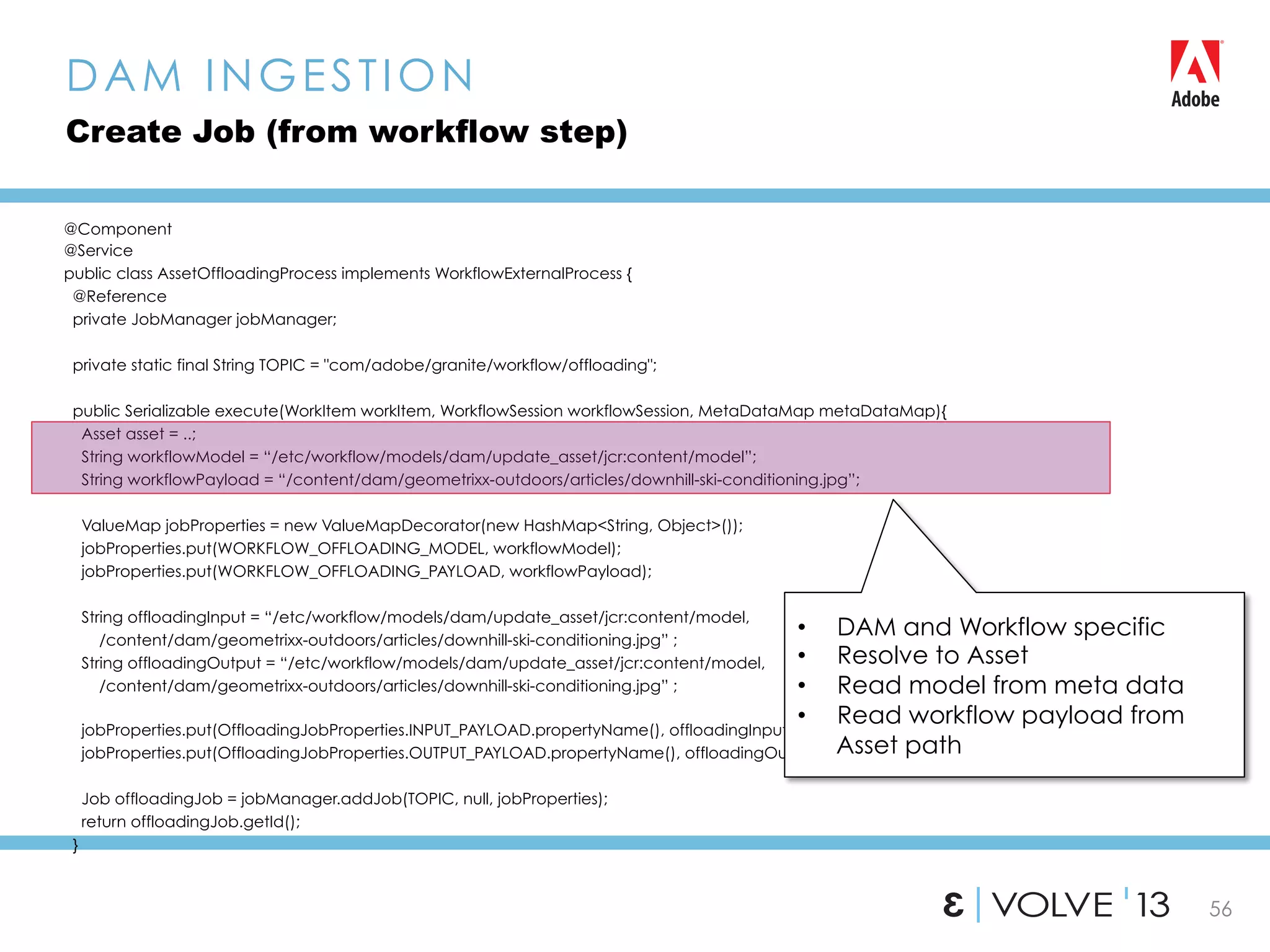 56
@Component
@Service
public class AssetOffloadingProcess implements WorkflowExternalProcess {
@Reference
private JobManager jobManager;
private static final String TOPIC = "com/adobe/granite/workflow/offloading";
public Serializable execute(WorkItem workItem, WorkflowSession workflowSession, MetaDataMap metaDataMap){
Asset asset = ..;
String workflowModel = “/etc/workflow/models/dam/update_asset/jcr:content/model”;
String workflowPayload = “/content/dam/geometrixx-outdoors/articles/downhill-ski-conditioning.jpg”;
ValueMap jobProperties = new ValueMapDecorator(new HashMap<String, Object>());
jobProperties.put(WORKFLOW_OFFLOADING_MODEL, workflowModel);
jobProperties.put(WORKFLOW_OFFLOADING_PAYLOAD, workflowPayload);
String offloadingInput = “/etc/workflow/models/dam/update_asset/jcr:content/model,
/content/dam/geometrixx-outdoors/articles/downhill-ski-conditioning.jpg” ;
String offloadingOutput = “/etc/workflow/models/dam/update_asset/jcr:content/model,
/content/dam/geometrixx-outdoors/articles/downhill-ski-conditioning.jpg” ;
jobProperties.put(OffloadingJobProperties.INPUT_PAYLOAD.propertyName(), offloadingInput);
jobProperties.put(OffloadingJobProperties.OUTPUT_PAYLOAD.propertyName(), offloadingOutput);
Job offloadingJob = jobManager.addJob(TOPIC, null, jobProperties);
return offloadingJob.getId();
}
DAM INGESTION
Create Job (from workflow step)
•  DAM and Workflow specific
•  Resolve to Asset
•  Read model from meta data
•  Read workflow payload from
Asset path
 
