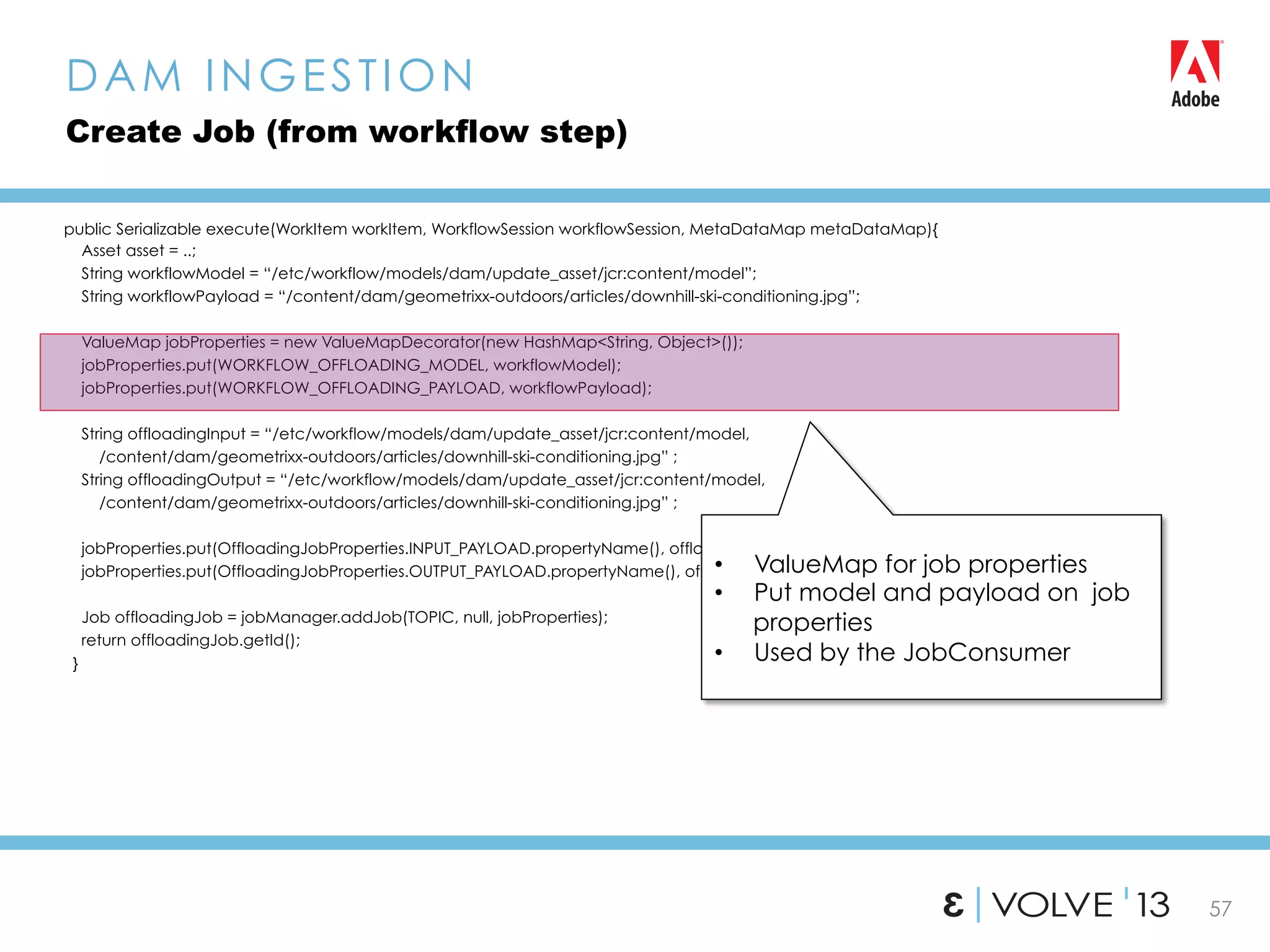 57
public Serializable execute(WorkItem workItem, WorkflowSession workflowSession, MetaDataMap metaDataMap){
Asset asset = ..;
String workflowModel = “/etc/workflow/models/dam/update_asset/jcr:content/model”;
String workflowPayload = “/content/dam/geometrixx-outdoors/articles/downhill-ski-conditioning.jpg”;
ValueMap jobProperties = new ValueMapDecorator(new HashMap<String, Object>());
jobProperties.put(WORKFLOW_OFFLOADING_MODEL, workflowModel);
jobProperties.put(WORKFLOW_OFFLOADING_PAYLOAD, workflowPayload);
String offloadingInput = “/etc/workflow/models/dam/update_asset/jcr:content/model,
/content/dam/geometrixx-outdoors/articles/downhill-ski-conditioning.jpg” ;
String offloadingOutput = “/etc/workflow/models/dam/update_asset/jcr:content/model,
/content/dam/geometrixx-outdoors/articles/downhill-ski-conditioning.jpg” ;
jobProperties.put(OffloadingJobProperties.INPUT_PAYLOAD.propertyName(), offloadingInput);
jobProperties.put(OffloadingJobProperties.OUTPUT_PAYLOAD.propertyName(), offloadingOutput);
Job offloadingJob = jobManager.addJob(TOPIC, null, jobProperties);
return offloadingJob.getId();
}
DAM INGESTION
Create Job (from workflow step)
•  ValueMap for job properties
•  Put model and payload on job
properties
•  Used by the JobConsumer
 