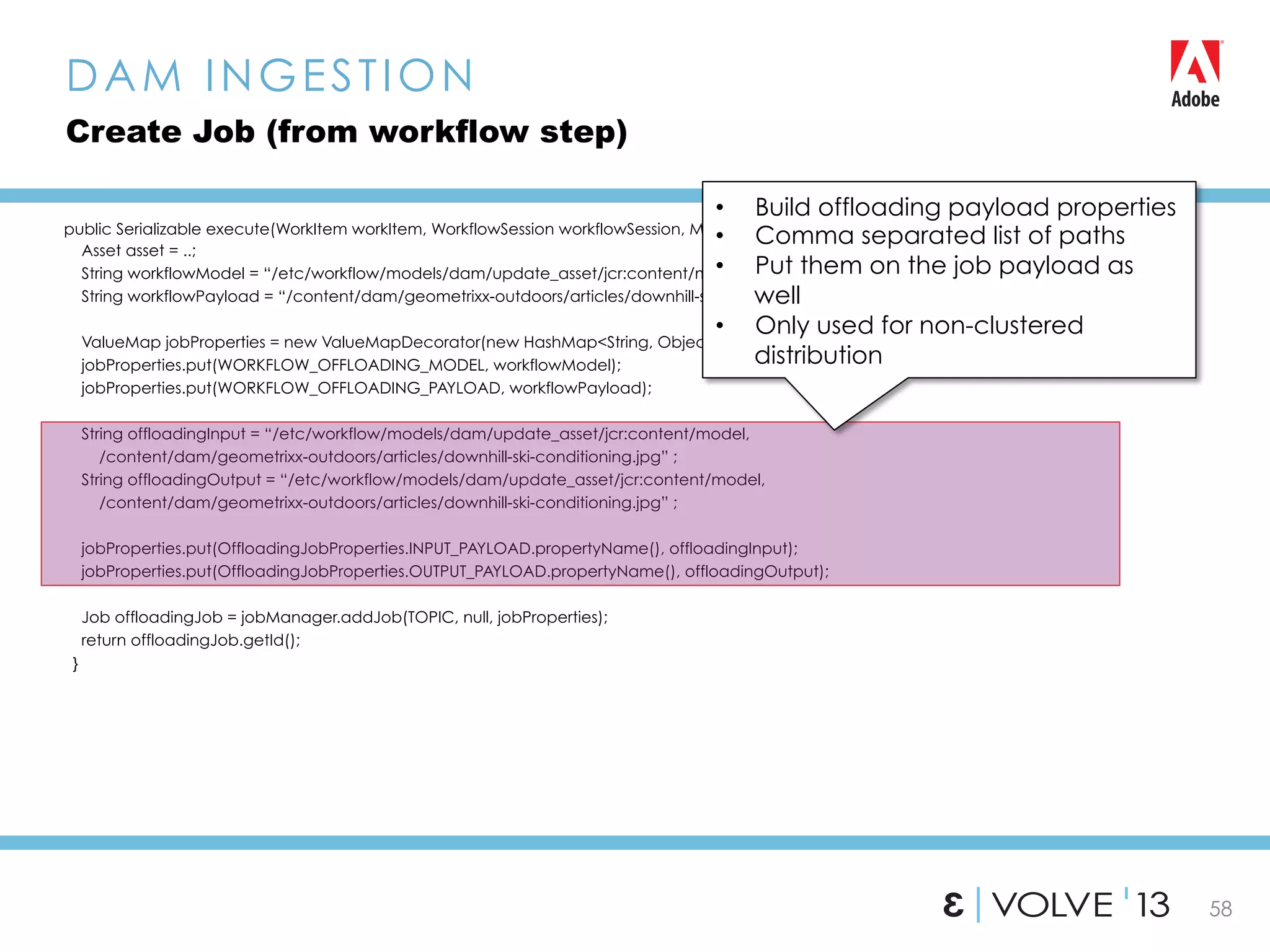 58
public Serializable execute(WorkItem workItem, WorkflowSession workflowSession, MetaDataMap metaDataMap){
Asset asset = ..;
String workflowModel = “/etc/workflow/models/dam/update_asset/jcr:content/model”;
String workflowPayload = “/content/dam/geometrixx-outdoors/articles/downhill-ski-conditioning.jpg”;
ValueMap jobProperties = new ValueMapDecorator(new HashMap<String, Object>());
jobProperties.put(WORKFLOW_OFFLOADING_MODEL, workflowModel);
jobProperties.put(WORKFLOW_OFFLOADING_PAYLOAD, workflowPayload);
String offloadingInput = “/etc/workflow/models/dam/update_asset/jcr:content/model,
/content/dam/geometrixx-outdoors/articles/downhill-ski-conditioning.jpg” ;
String offloadingOutput = “/etc/workflow/models/dam/update_asset/jcr:content/model,
/content/dam/geometrixx-outdoors/articles/downhill-ski-conditioning.jpg” ;
jobProperties.put(OffloadingJobProperties.INPUT_PAYLOAD.propertyName(), offloadingInput);
jobProperties.put(OffloadingJobProperties.OUTPUT_PAYLOAD.propertyName(), offloadingOutput);
Job offloadingJob = jobManager.addJob(TOPIC, null, jobProperties);
return offloadingJob.getId();
}
DAM INGESTION
Create Job (from workflow step)
•  Build offloading payload properties
•  Comma separated list of paths
•  Put them on the job payload as
well
•  Only used for non-clustered
distribution
 