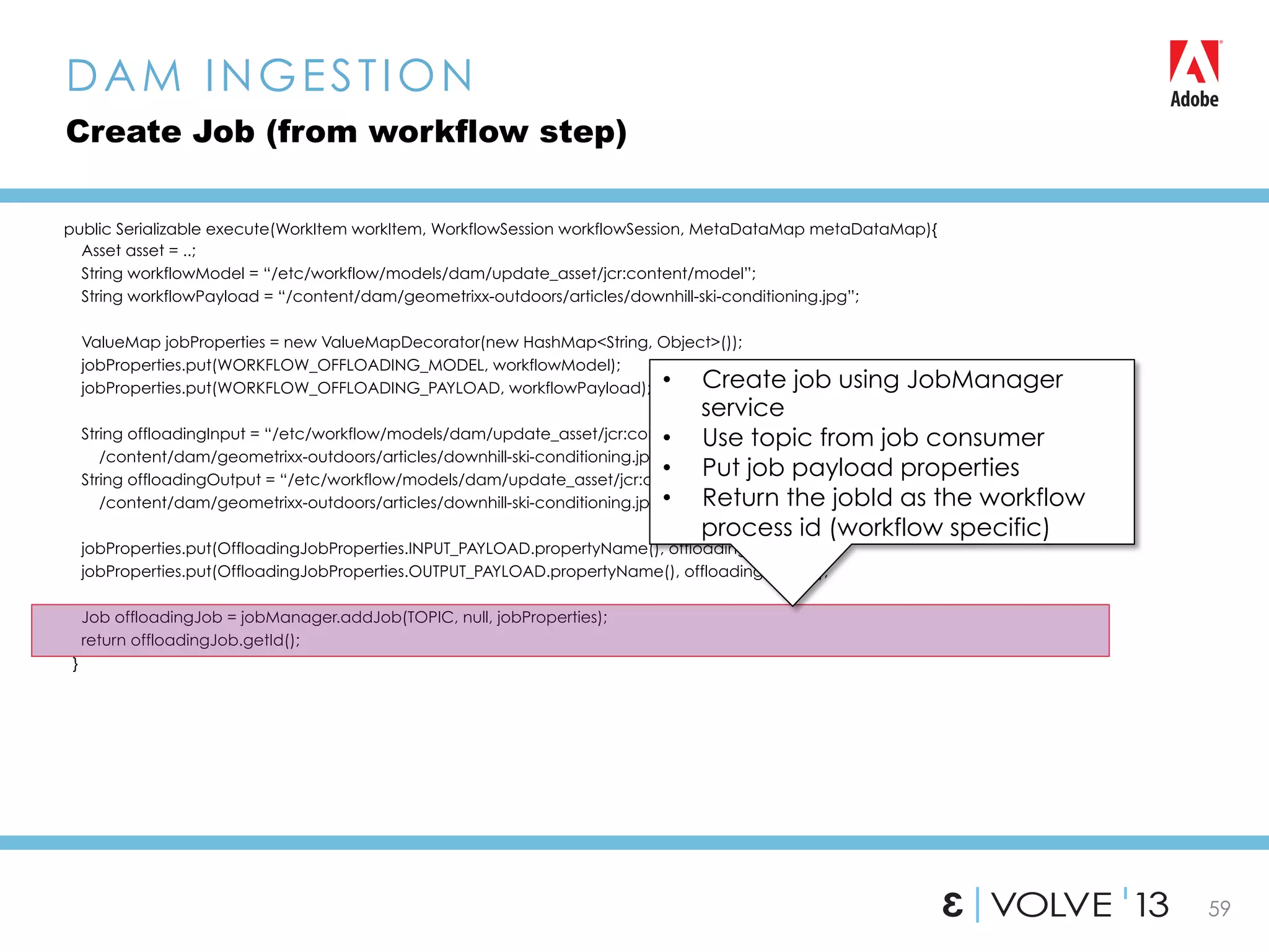 59
public Serializable execute(WorkItem workItem, WorkflowSession workflowSession, MetaDataMap metaDataMap){
Asset asset = ..;
String workflowModel = “/etc/workflow/models/dam/update_asset/jcr:content/model”;
String workflowPayload = “/content/dam/geometrixx-outdoors/articles/downhill-ski-conditioning.jpg”;
ValueMap jobProperties = new ValueMapDecorator(new HashMap<String, Object>());
jobProperties.put(WORKFLOW_OFFLOADING_MODEL, workflowModel);
jobProperties.put(WORKFLOW_OFFLOADING_PAYLOAD, workflowPayload);
String offloadingInput = “/etc/workflow/models/dam/update_asset/jcr:content/model,
/content/dam/geometrixx-outdoors/articles/downhill-ski-conditioning.jpg” ;
String offloadingOutput = “/etc/workflow/models/dam/update_asset/jcr:content/model,
/content/dam/geometrixx-outdoors/articles/downhill-ski-conditioning.jpg” ;
jobProperties.put(OffloadingJobProperties.INPUT_PAYLOAD.propertyName(), offloadingInput);
jobProperties.put(OffloadingJobProperties.OUTPUT_PAYLOAD.propertyName(), offloadingOutput);
Job offloadingJob = jobManager.addJob(TOPIC, null, jobProperties);
return offloadingJob.getId();
}
DAM INGESTION
Create Job (from workflow step)
•  Create job using JobManager
service
•  Use topic from job consumer
•  Put job payload properties
•  Return the jobId as the workflow
process id (workflow specific)
 