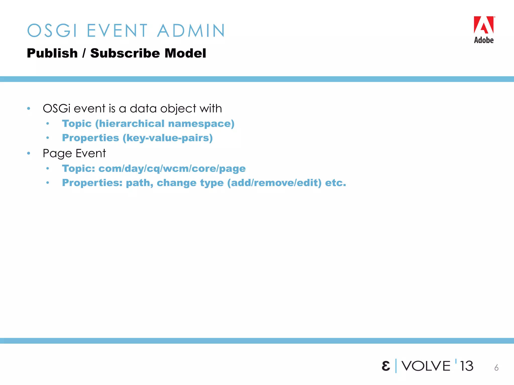 6
•  OSGi event is a data object with
•  Topic (hierarchical namespace)
•  Properties (key-value-pairs)
•  Page Event
•  Topic: com/day/cq/wcm/core/page
•  Properties: path, change type (add/remove/edit) etc.
OSGI EVENT ADMIN
Publish / Subscribe Model
 