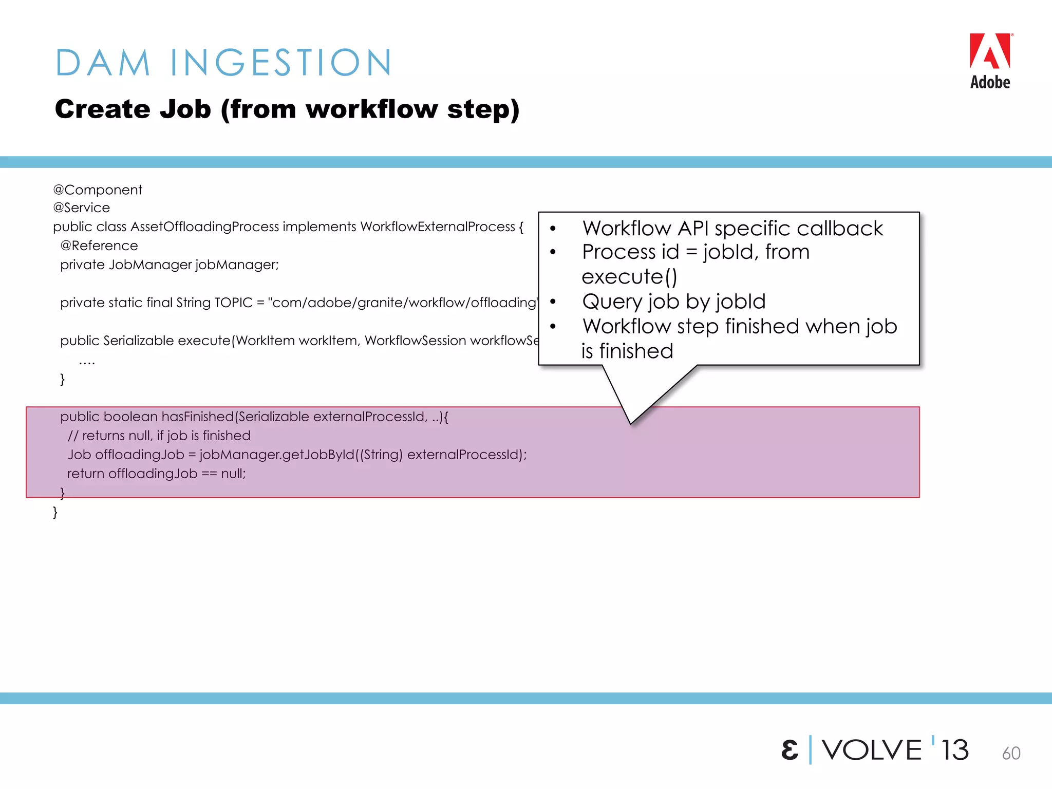 60
@Component
@Service
public class AssetOffloadingProcess implements WorkflowExternalProcess {
@Reference
private JobManager jobManager;
private static final String TOPIC = "com/adobe/granite/workflow/offloading";
public Serializable execute(WorkItem workItem, WorkflowSession workflowSession, MetaDataMap metaDataMap){
….
}
public boolean hasFinished(Serializable externalProcessId, ..){
// returns null, if job is finished
Job offloadingJob = jobManager.getJobById((String) externalProcessId);
return offloadingJob == null;
}
}
DAM INGESTION
Create Job (from workflow step)
•  Workflow API specific callback
•  Process id = jobId, from
execute()
•  Query job by jobId
•  Workflow step finished when job
is finished
 