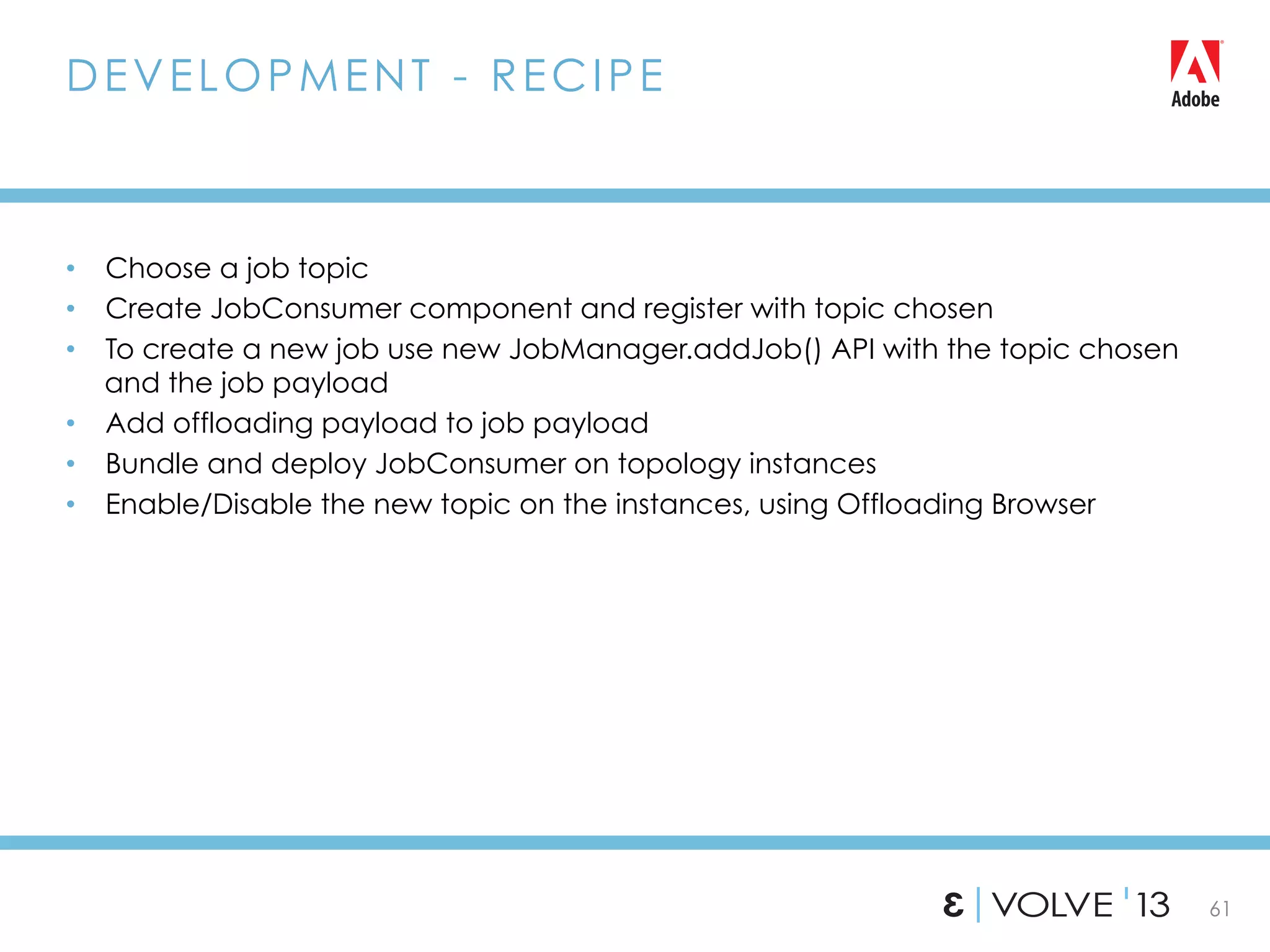 61
•  Choose a job topic
•  Create JobConsumer component and register with topic chosen
•  To create a new job use new JobManager.addJob() API with the topic chosen
and the job payload
•  Add offloading payload to job payload
•  Bundle and deploy JobConsumer on topology instances
•  Enable/Disable the new topic on the instances, using Offloading Browser
DEVELOPMENT - RECIPE
 