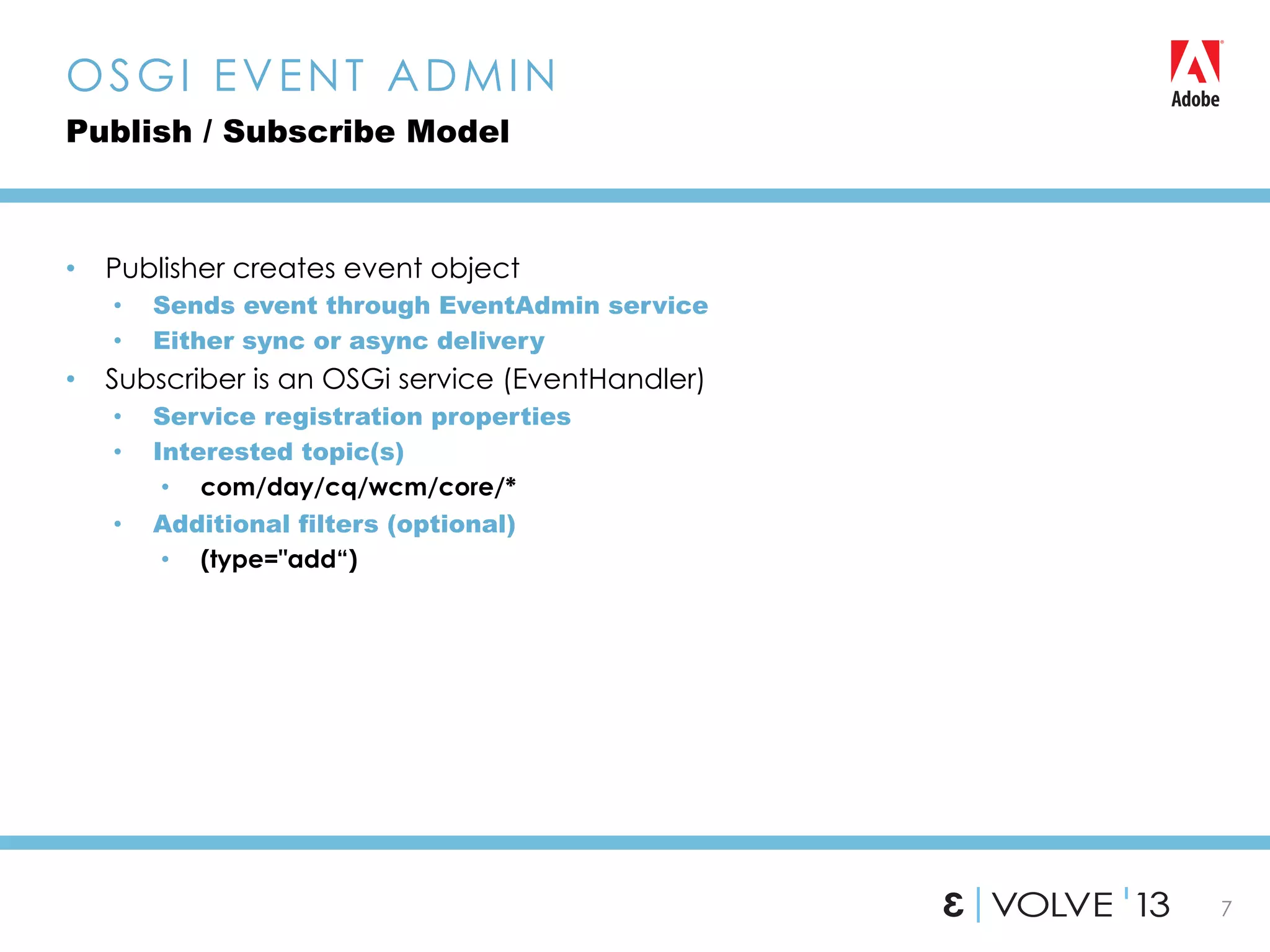 7
•  Publisher creates event object
•  Sends event through EventAdmin service
•  Either sync or async delivery
•  Subscriber is an OSGi service (EventHandler)
•  Service registration properties
•  Interested topic(s)
•  com/day/cq/wcm/core/*
•  Additional filters (optional)
•  (type="add“)
OSGI EVENT ADMIN
Publish / Subscribe Model
 