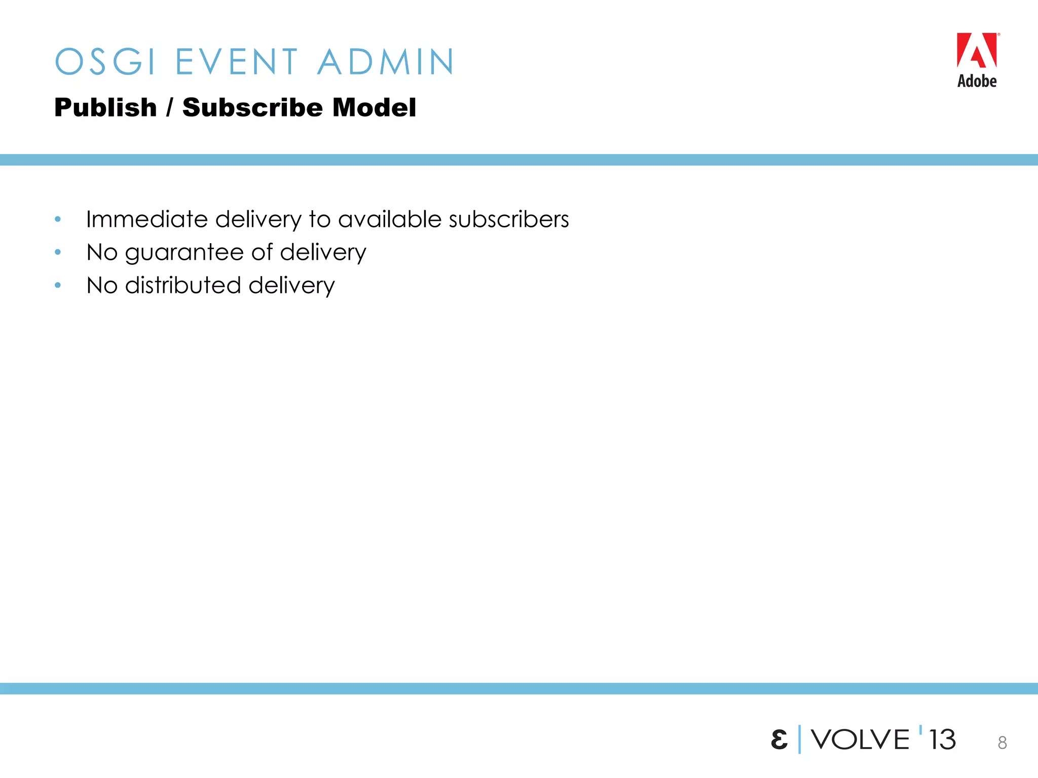 8
•  Immediate delivery to available subscribers
•  No guarantee of delivery
•  No distributed delivery
OSGI EVENT ADMIN
Publish / Subscribe Model
 