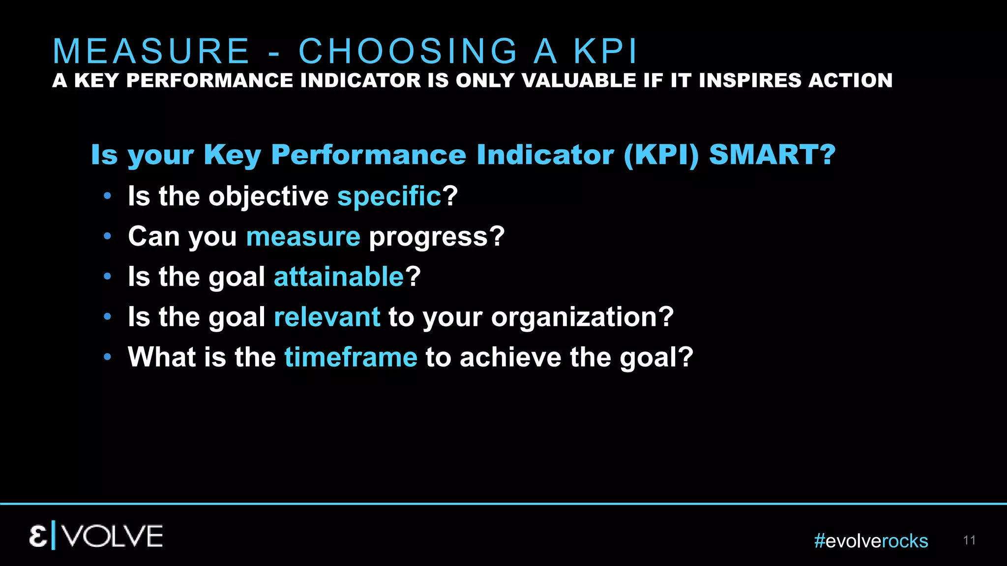 #evolverocks 11
Is your Key Performance Indicator (KPI) SMART?
• Is the objective specific?
• Can you measure progress?
• Is the goal attainable?
• Is the goal relevant to your organization?
• What is the timeframe to achieve the goal?
MEASURE - CHOOSING A KPI
A KEY PERFORMANCE INDICATOR IS ONLY VALUABLE IF IT INSPIRES ACTION
 