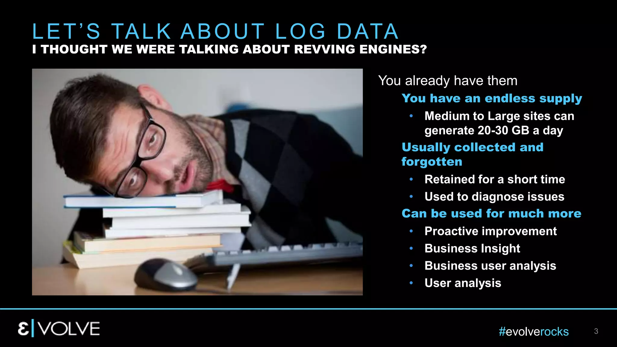#evolverocks 3
You already have them
You have an endless supply
• Medium to Large sites can
generate 20-30 GB a day
Usually collected and
forgotten
• Retained for a short time
• Used to diagnose issues
Can be used for much more
• Proactive improvement
• Business Insight
• Business user analysis
• User analysis
LET’S TALK ABOUT LOG DATA
I THOUGHT WE WERE TALKING ABOUT REVVING ENGINES?
 