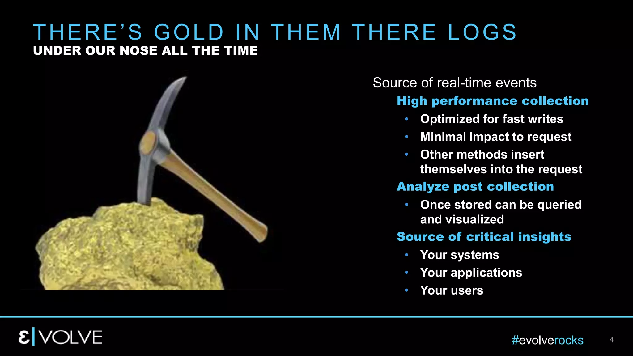 #evolverocks 4
Source of real-time events
High performance collection
• Optimized for fast writes
• Minimal impact to request
• Other methods insert
themselves into the request
Analyze post collection
• Once stored can be queried
and visualized
Source of critical insights
• Your systems
• Your applications
• Your users
THERE’S GOLD IN THEM THERE LOGS
UNDER OUR NOSE ALL THE TIME
 