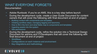 #evolve19
IN A NUTSHELLWHAT EVERYONE FORGETS
Documentation
• Adobe Runbook: If you’re on AMS, this is a key step before launch
• During the development cycle, create a User Guide Document for content
owners that will cover the following with final document at end of project:
• Building content with components and templates
• Initiating workflow steps; managing tagging and taxonomy
• How to fill in the form and what fields map to components and templates
• Ingesting assets into the system
• Site permissions
• During the development cycle, refine the solution into a Technical Design
Document for admins and IT/Developers that will cover the following with
final document at end of project:
• Workflows
• Configurations on each instance and environment
• Key integrations and methodology
 
