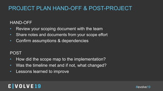 #evolve19
IN A NUTSHELLPROJECT PLAN HAND-OFF & POST-PROJECT
HAND-OFF
• Review your scoping document with the team
• Share notes and documents from your scope effort
• Confirm assumptions & dependencies
POST
• How did the scope map to the implementation?
• Was the timeline met and if not, what changed?
• Lessons learned to improve
 