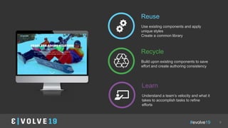 #evolve19 9
Reuse
Use existing components and apply
unique styles
Create a common library
Recycle
Build upon existing components to save
effort and create authoring consistency
Learn
Understand a team’s velocity and what it
takes to accomplish tasks to refine
efforts
image
 