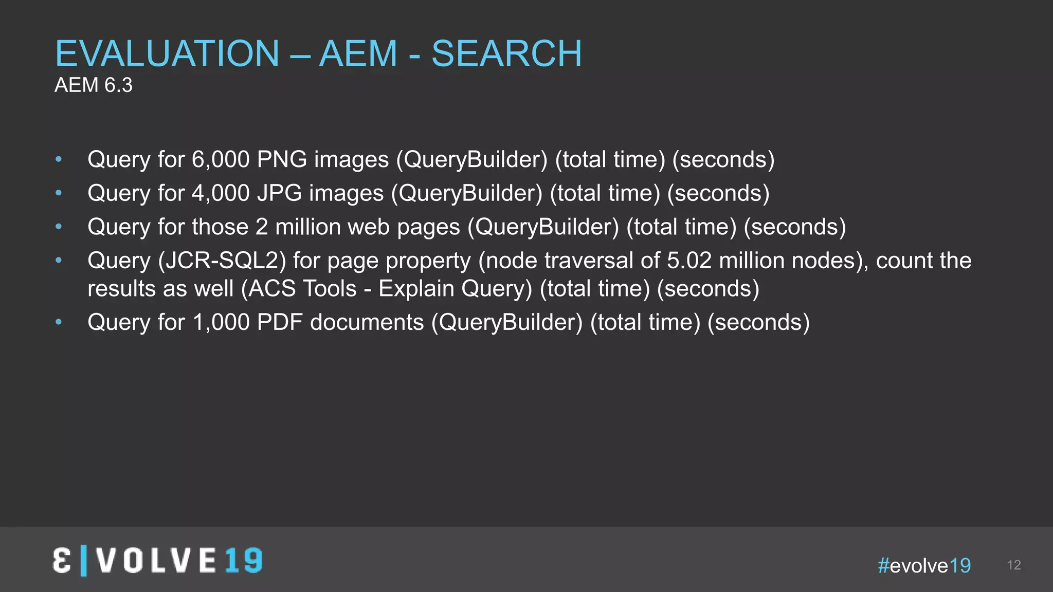 #evolve19 12
• Query for 6,000 PNG images (QueryBuilder) (total time) (seconds)
• Query for 4,000 JPG images (QueryBuilder) (total time) (seconds)
• Query for those 2 million web pages (QueryBuilder) (total time) (seconds)
• Query (JCR-SQL2) for page property (node traversal of 5.02 million nodes), count the
results as well (ACS Tools - Explain Query) (total time) (seconds)
• Query for 1,000 PDF documents (QueryBuilder) (total time) (seconds)
EVALUATION – AEM - SEARCH
AEM 6.3
 