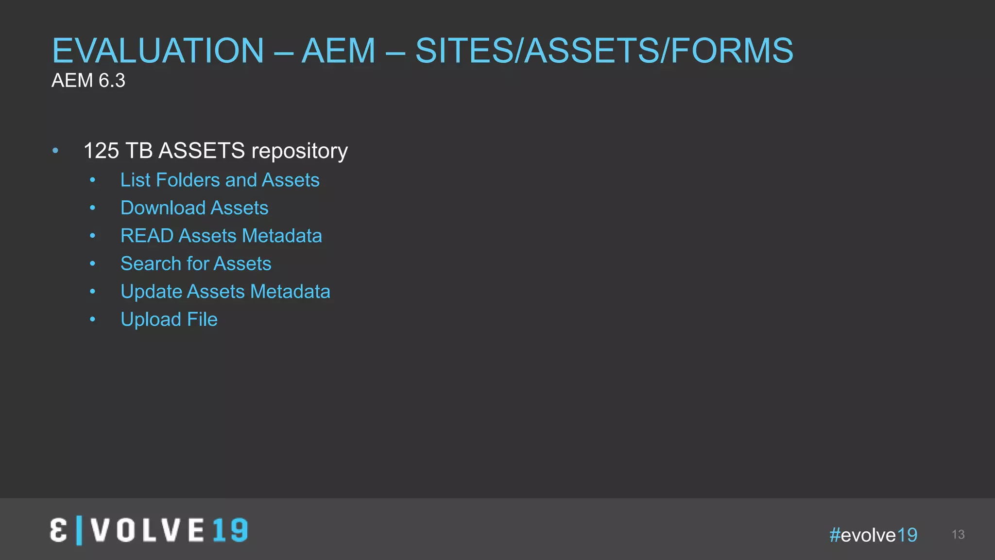 #evolve19 13
• 125 TB ASSETS repository
• List Folders and Assets
• Download Assets
• READ Assets Metadata
• Search for Assets
• Update Assets Metadata
• Upload File
EVALUATION – AEM – SITES/ASSETS/FORMS
AEM 6.3
 