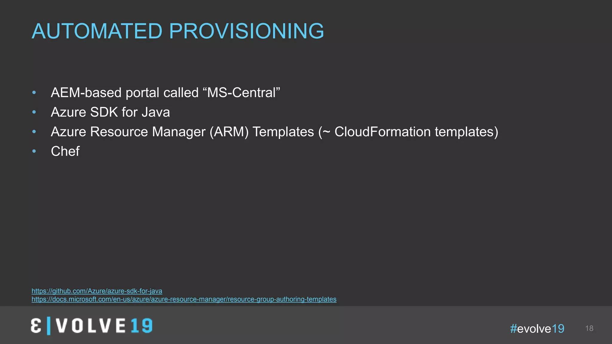 #evolve19 18
• AEM-based portal called “MS-Central”
• Azure SDK for Java
• Azure Resource Manager (ARM) Templates (~ CloudFormation templates)
• Chef
AUTOMATED PROVISIONING
https://github.com/Azure/azure-sdk-for-java
https://docs.microsoft.com/en-us/azure/azure-resource-manager/resource-group-authoring-templates
 