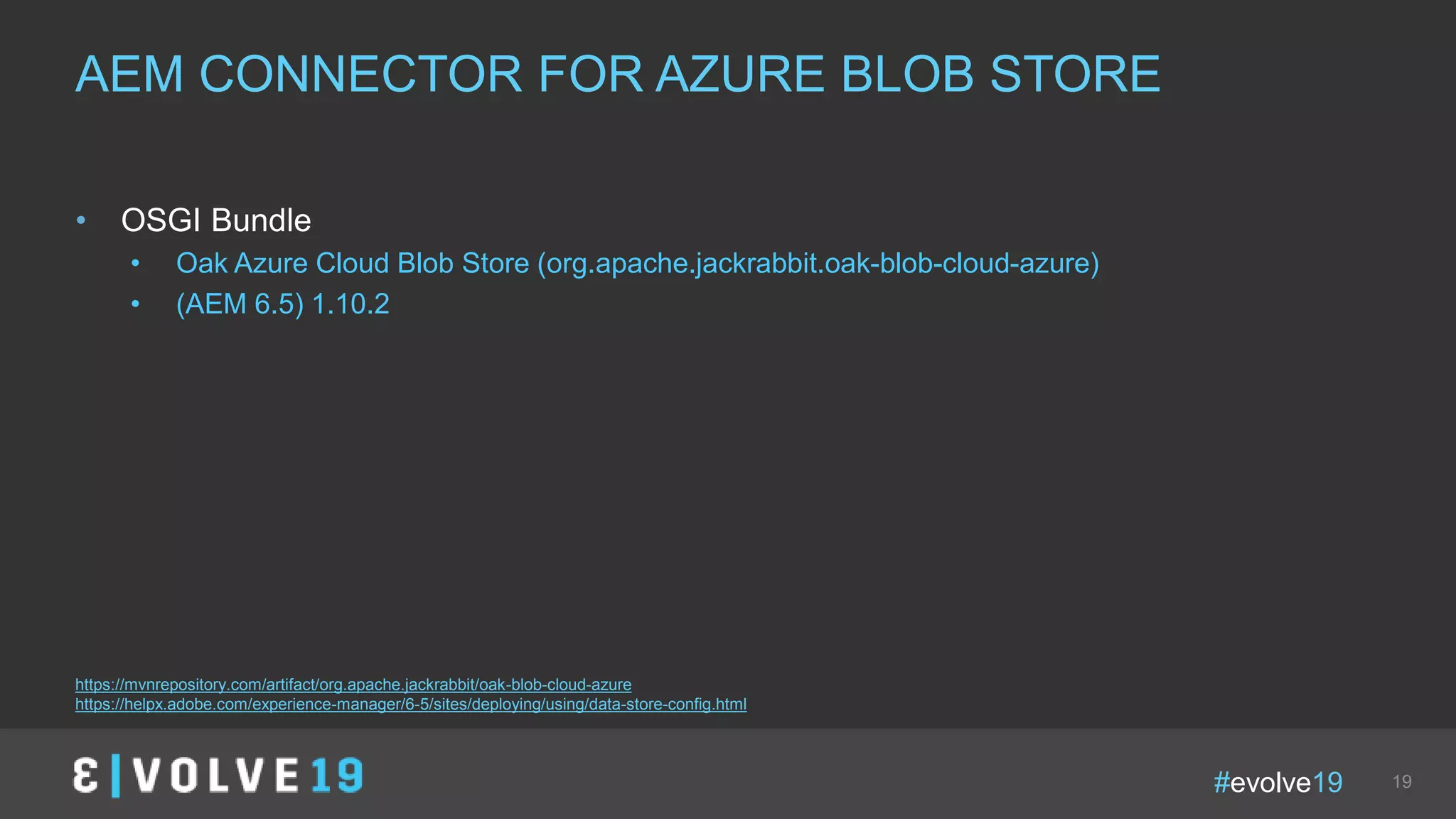 #evolve19 19
• OSGI Bundle
• Oak Azure Cloud Blob Store (org.apache.jackrabbit.oak-blob-cloud-azure)
• (AEM 6.5) 1.10.2
AEM CONNECTOR FOR AZURE BLOB STORE
https://mvnrepository.com/artifact/org.apache.jackrabbit/oak-blob-cloud-azure
https://helpx.adobe.com/experience-manager/6-5/sites/deploying/using/data-store-config.html
 