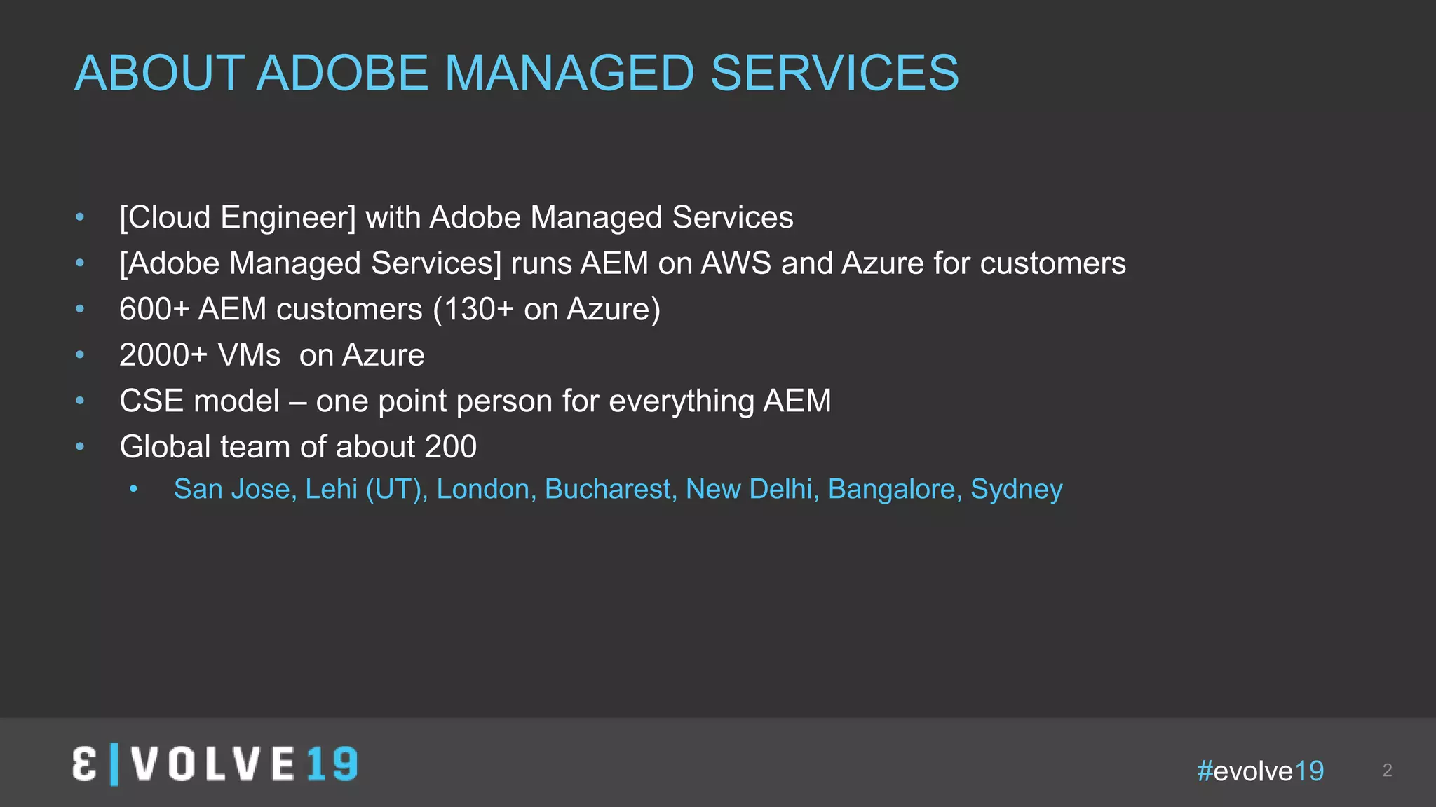 #evolve19 2
• [Cloud Engineer] with Adobe Managed Services
• [Adobe Managed Services] runs AEM on AWS and Azure for customers
• 600+ AEM customers (130+ on Azure)
• 2000+ VMs on Azure
• CSE model – one point person for everything AEM
• Global team of about 200
• San Jose, Lehi (UT), London, Bucharest, New Delhi, Bangalore, Sydney
ABOUT ADOBE MANAGED SERVICES
 