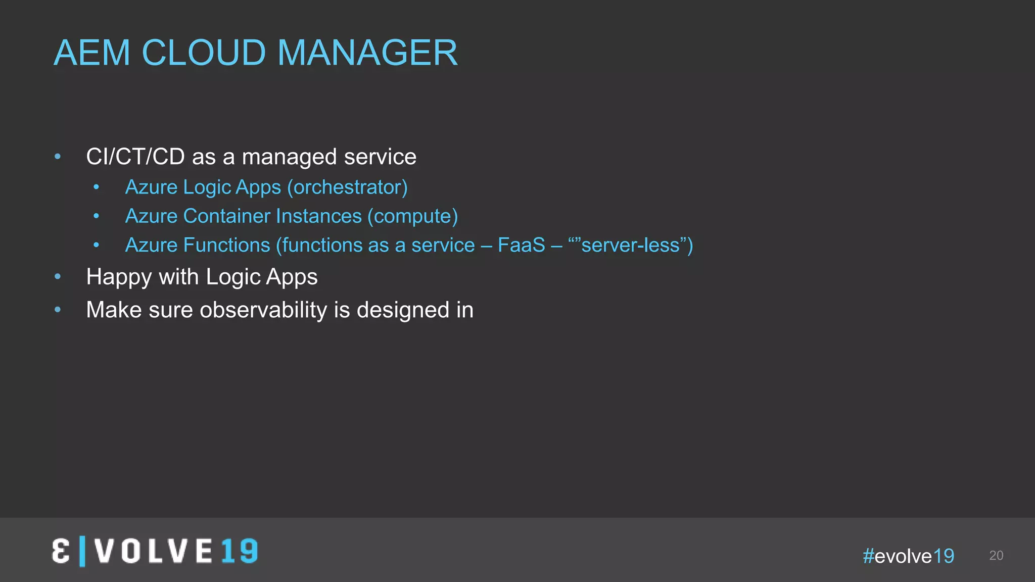 #evolve19 20
• CI/CT/CD as a managed service
• Azure Logic Apps (orchestrator)
• Azure Container Instances (compute)
• Azure Functions (functions as a service – FaaS – “”server-less”)
• Happy with Logic Apps
• Make sure observability is designed in
AEM CLOUD MANAGER
 