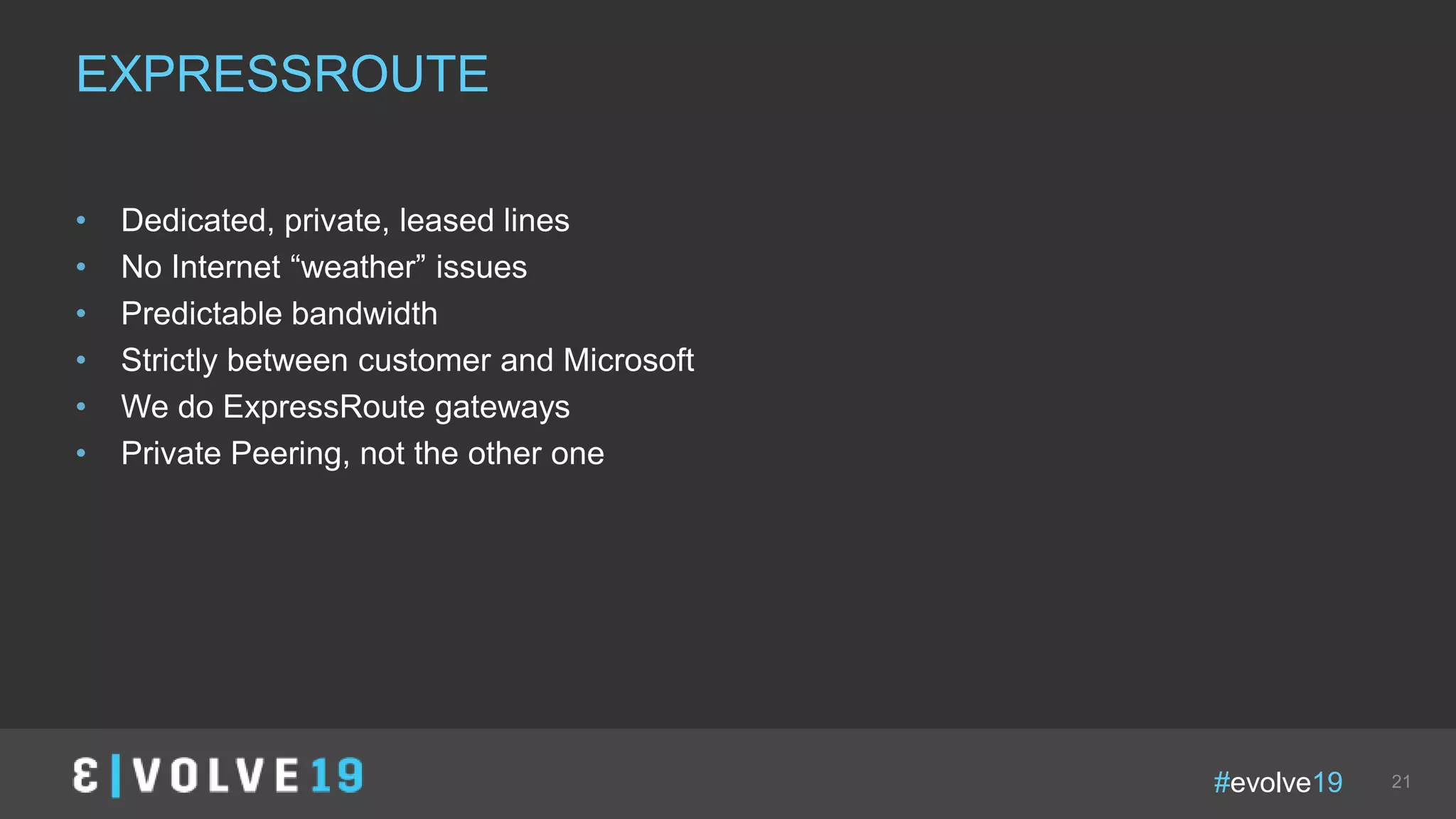 #evolve19 21
• Dedicated, private, leased lines
• No Internet “weather” issues
• Predictable bandwidth
• Strictly between customer and Microsoft
• We do ExpressRoute gateways
• Private Peering, not the other one
EXPRESSROUTE
 