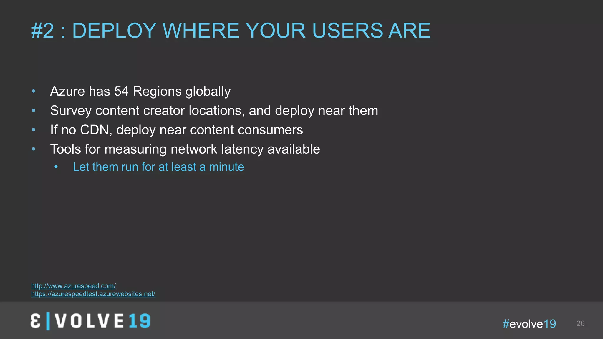 #evolve19 26
• Azure has 54 Regions globally
• Survey content creator locations, and deploy near them
• If no CDN, deploy near content consumers
• Tools for measuring network latency available
• Let them run for at least a minute
#2 : DEPLOY WHERE YOUR USERS ARE
http://www.azurespeed.com/
https://azurespeedtest.azurewebsites.net/
 