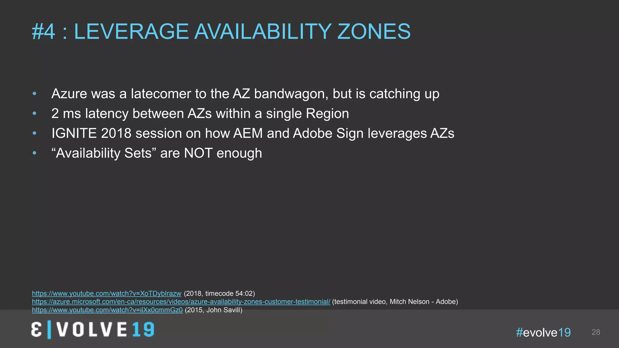 #evolve19 28
• Azure was a latecomer to the AZ bandwagon, but is catching up
• 2 ms latency between AZs within a single Region
• IGNITE 2018 session on how AEM and Adobe Sign leverages AZs
• “Availability Sets” are NOT enough
#4 : LEVERAGE AVAILABILITY ZONES
https://www.youtube.com/watch?v=XoTDybIrazw (2018, timecode 54:02)
https://azure.microsoft.com/en-ca/resources/videos/azure-availability-zones-customer-testimonial/ (testimonial video, Mitch Nelson - Adobe)
https://www.youtube.com/watch?v=ilXx0cmmGz0 (2015, John Savill)
 