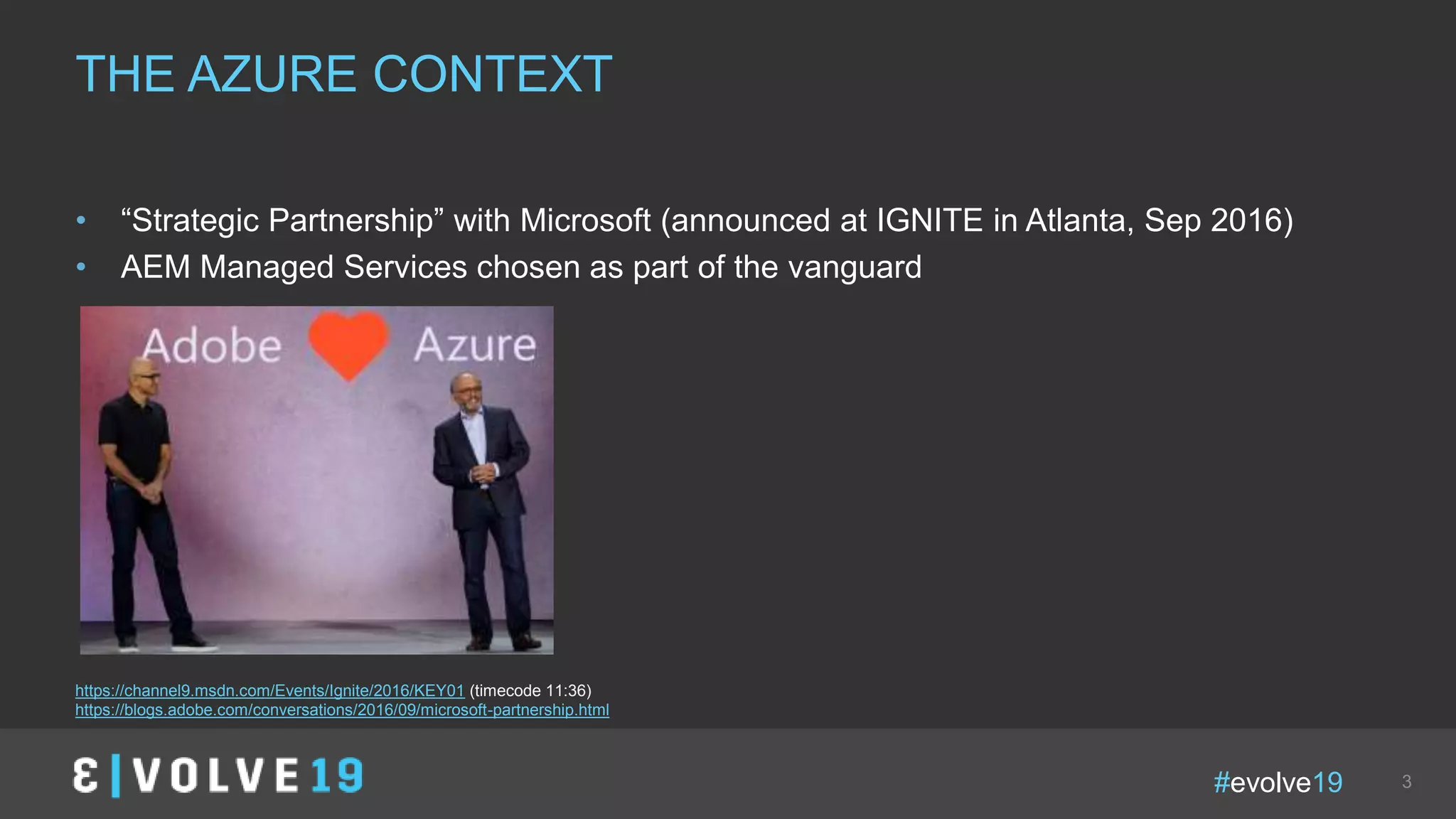 #evolve19 3
• “Strategic Partnership” with Microsoft (announced at IGNITE in Atlanta, Sep 2016)
• AEM Managed Services chosen as part of the vanguard
THE AZURE CONTEXT
https://channel9.msdn.com/Events/Ignite/2016/KEY01 (timecode 11:36)
https://blogs.adobe.com/conversations/2016/09/microsoft-partnership.html
 