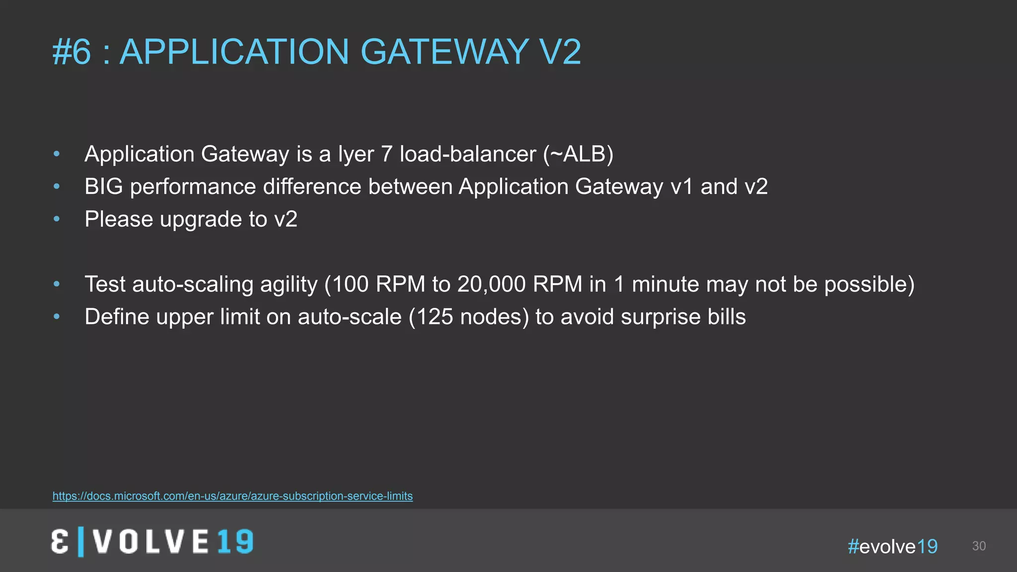 #evolve19 30
• Application Gateway is a lyer 7 load-balancer (~ALB)
• BIG performance difference between Application Gateway v1 and v2
• Please upgrade to v2
• Test auto-scaling agility (100 RPM to 20,000 RPM in 1 minute may not be possible)
• Define upper limit on auto-scale (125 nodes) to avoid surprise bills
#6 : APPLICATION GATEWAY V2
https://docs.microsoft.com/en-us/azure/azure-subscription-service-limits
 