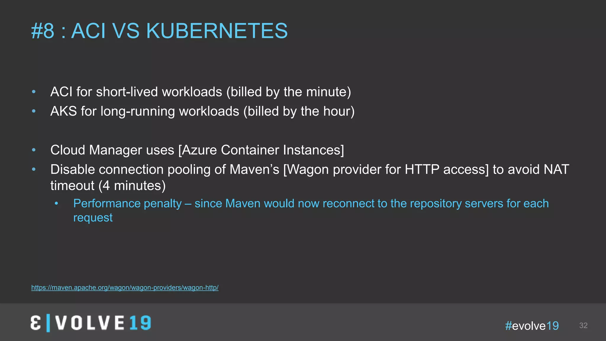 #evolve19 32
• ACI for short-lived workloads (billed by the minute)
• AKS for long-running workloads (billed by the hour)
• Cloud Manager uses [Azure Container Instances]
• Disable connection pooling of Maven’s [Wagon provider for HTTP access] to avoid NAT
timeout (4 minutes)
• Performance penalty – since Maven would now reconnect to the repository servers for each
request
#8 : ACI VS KUBERNETES
https://maven.apache.org/wagon/wagon-providers/wagon-http/
 