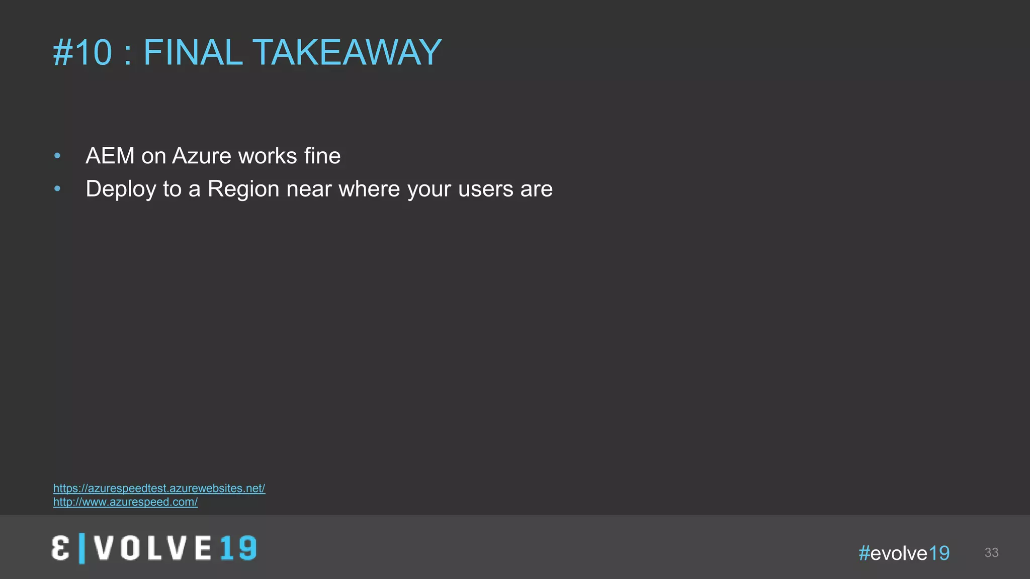 #evolve19 33
• AEM on Azure works fine
• Deploy to a Region near where your users are
#10 : FINAL TAKEAWAY
https://azurespeedtest.azurewebsites.net/
http://www.azurespeed.com/
 