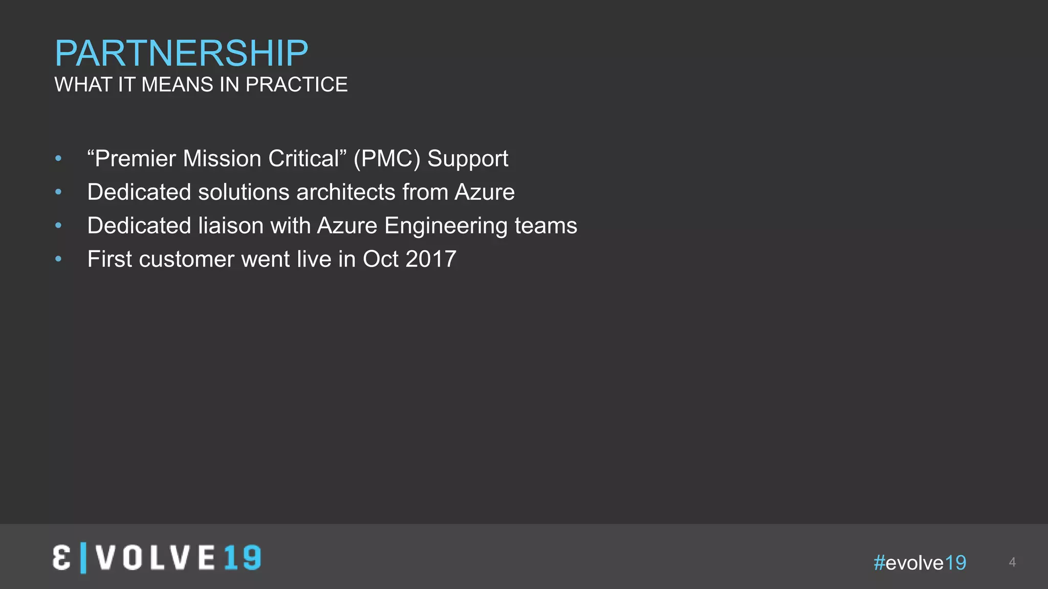#evolve19 4
• “Premier Mission Critical” (PMC) Support
• Dedicated solutions architects from Azure
• Dedicated liaison with Azure Engineering teams
• First customer went live in Oct 2017
PARTNERSHIP
WHAT IT MEANS IN PRACTICE
 