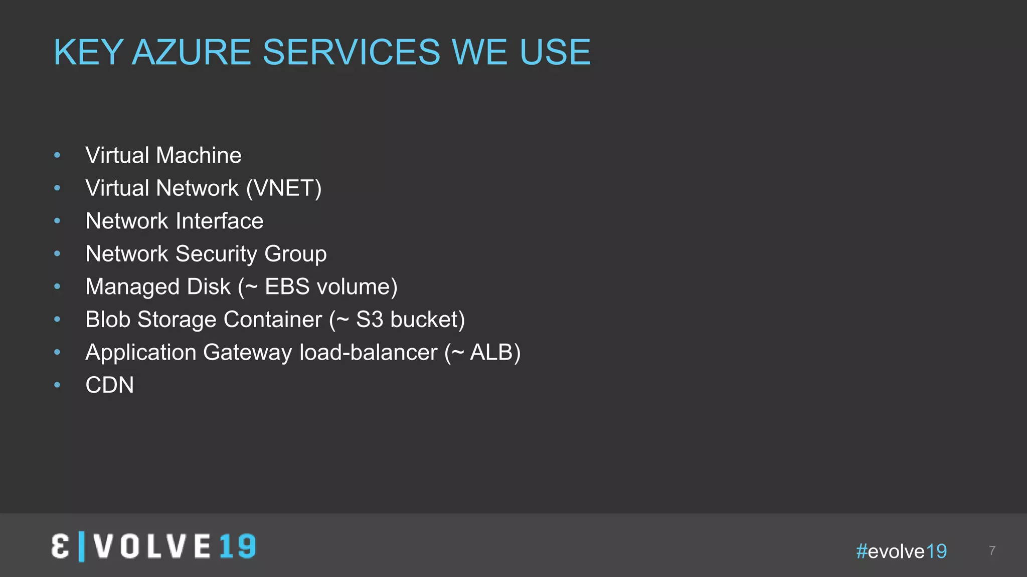 #evolve19 7
• Virtual Machine
• Virtual Network (VNET)
• Network Interface
• Network Security Group
• Managed Disk (~ EBS volume)
• Blob Storage Container (~ S3 bucket)
• Application Gateway load-balancer (~ ALB)
• CDN
KEY AZURE SERVICES WE USE
 