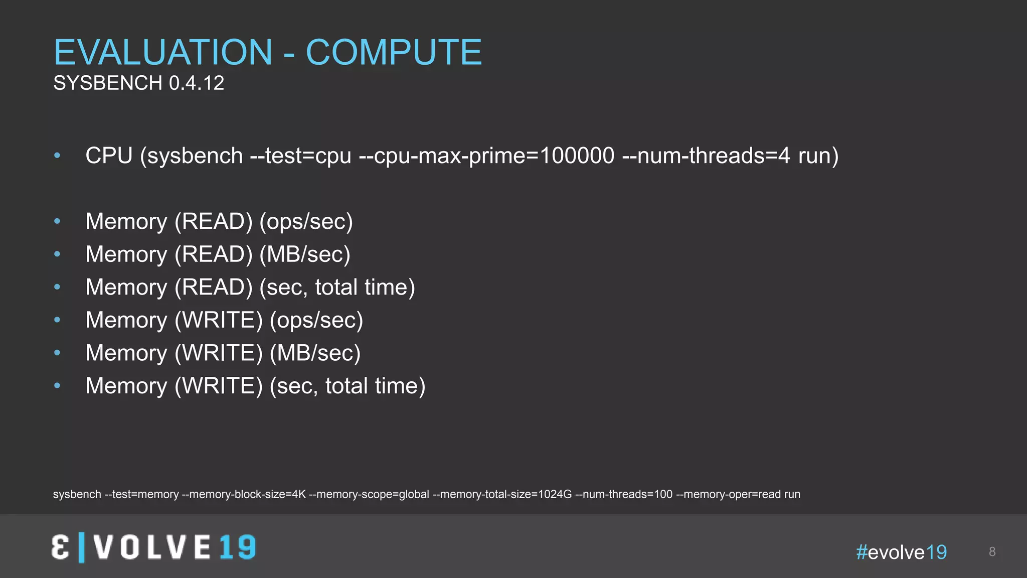 #evolve19 8
• CPU (sysbench --test=cpu --cpu-max-prime=100000 --num-threads=4 run)
• Memory (READ) (ops/sec)
• Memory (READ) (MB/sec)
• Memory (READ) (sec, total time)
• Memory (WRITE) (ops/sec)
• Memory (WRITE) (MB/sec)
• Memory (WRITE) (sec, total time)
EVALUATION - COMPUTE
SYSBENCH 0.4.12
sysbench --test=memory --memory-block-size=4K --memory-scope=global --memory-total-size=1024G --num-threads=100 --memory-oper=read run
 
