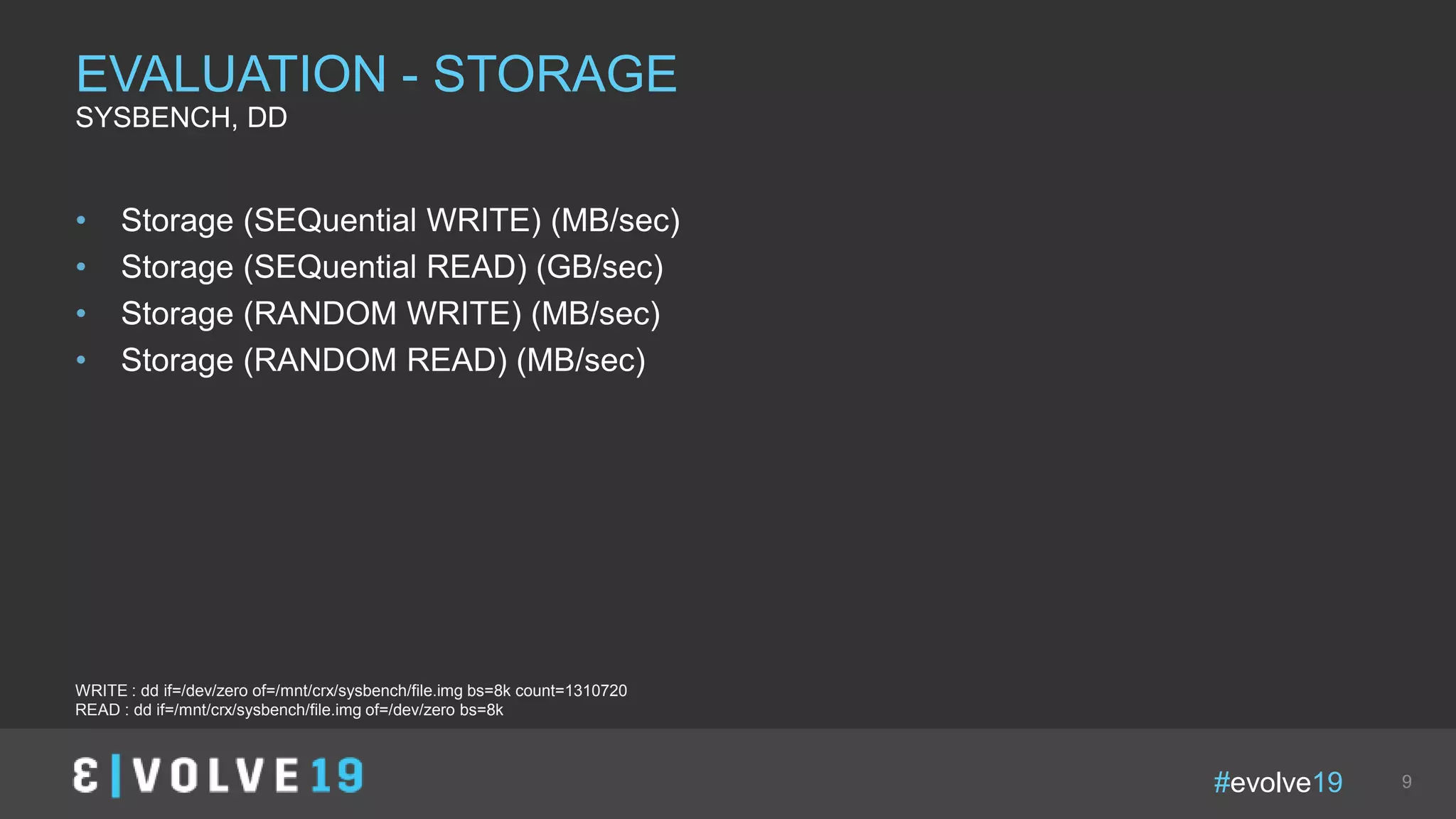 #evolve19 9
• Storage (SEQuential WRITE) (MB/sec)
• Storage (SEQuential READ) (GB/sec)
• Storage (RANDOM WRITE) (MB/sec)
• Storage (RANDOM READ) (MB/sec)
EVALUATION - STORAGE
SYSBENCH, DD
WRITE : dd if=/dev/zero of=/mnt/crx/sysbench/file.img bs=8k count=1310720
READ : dd if=/mnt/crx/sysbench/file.img of=/dev/zero bs=8k
 