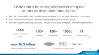 Elastic Path is the leading independent enterprise 
experience-driven commerce platform 
• We help the world’s best brands create revenue from experience-driven commerce 
• We have an international team serving enterprises around the globe 
• We offer patent-pending solutions, proven execution, and great enterprise references 
2000 
founded in Vancouver, 
Canada 
over $6.5 billion 
customer revenue created annually 
150+ 
customers 
100% 
MRR growth 
#1 
commerce blog 
150+ 
professionals 
Recognized as a “major player” 
 