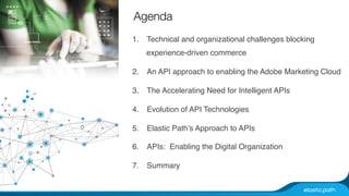 Agenda 
1. Technical and organizational challenges blocking 
experience-driven commerce# 
2. An API approach to enabling the Adobe Marketing Cloud# 
3. The Accelerating Need for Intelligent APIs# 
4. Evolution of API Technologies# 
5. Elastic Path’s Approach to APIs# 
6. APIs: Enabling the Digital Organization# 
7. Summary # 
 