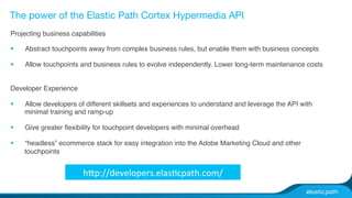 The power of the Elastic Path Cortex Hypermedia API 
Projecting business capabilities# 
§ Abstract touchpoints away from complex business rules, but enable them with business concepts# 
§ Allow touchpoints and business rules to evolve independently. Lower long-term maintenance costs# 
Developer Experience# 
§ Allow developers of different skillsets and experiences to understand and leverage the API with 
minimal training and ramp-up# 
§ Give greater flexibility for touchpoint developers with minimal overhead# 
§ “headless” ecommerce stack for easy integration into the Adobe Marketing Cloud and other 
touchpoints# 
hp://developers.elasZcpath.com/ 
 