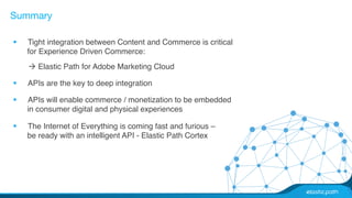 Summary 
§ Tight integration between Content and Commerce is critical 
for Experience Driven Commerce:# 
à Elastic Path for Adobe Marketing Cloud# 
§ APIs are the key to deep integration # 
§ APIs will enable commerce / monetization to be embedded 
in consumer digital and physical experiences# 
§ The Internet of Everything is coming fast and furious – 
be ready with an intelligent API - Elastic Path Cortex# 
# 
 