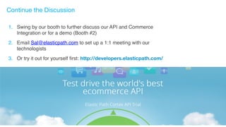 Continue the Discussion 
1. Swing by our booth to further discuss our API and Commerce 
Integration or for a demo (Booth #2)# 
2. Email Sal@elasticpath.com to set up a 1:1 meeting with our 
technologists# 
3. Or try it out for yourself first: http://developers.elasticpath.com/ 
# 
# 
 