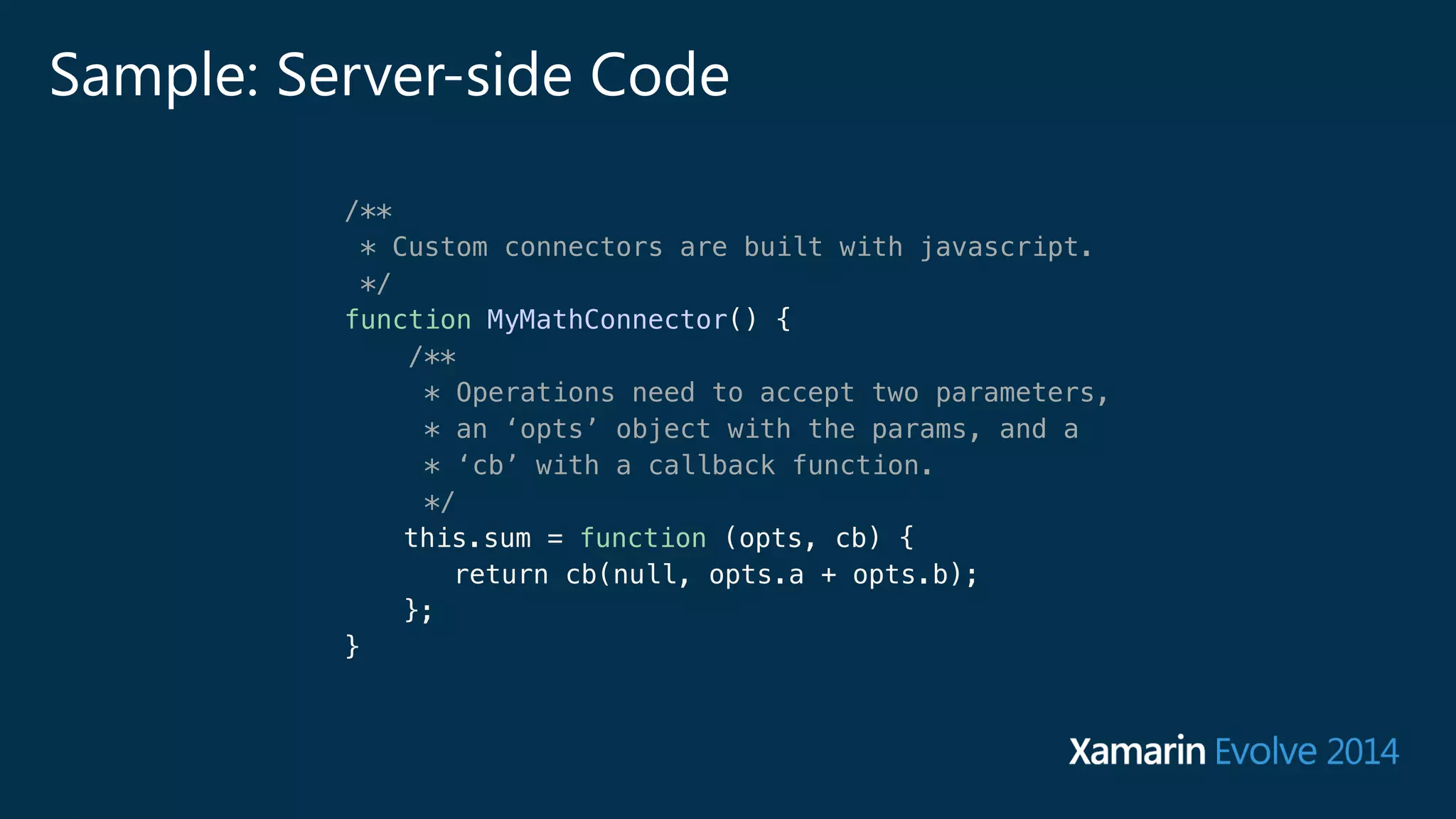 Sample: Server-side Code 
/** 
* Custom connectors are built with javascript. 
*/ 
function MyMathConnector() { 
/** 
* Operations need to accept two parameters, 
* an ‘opts’ object with the params, and a 
* ‘cb’ with a callback function. 
*/ 
this.sum = function (opts, cb) { 
return cb(null, opts.a + opts.b); 
}; 
} 
 