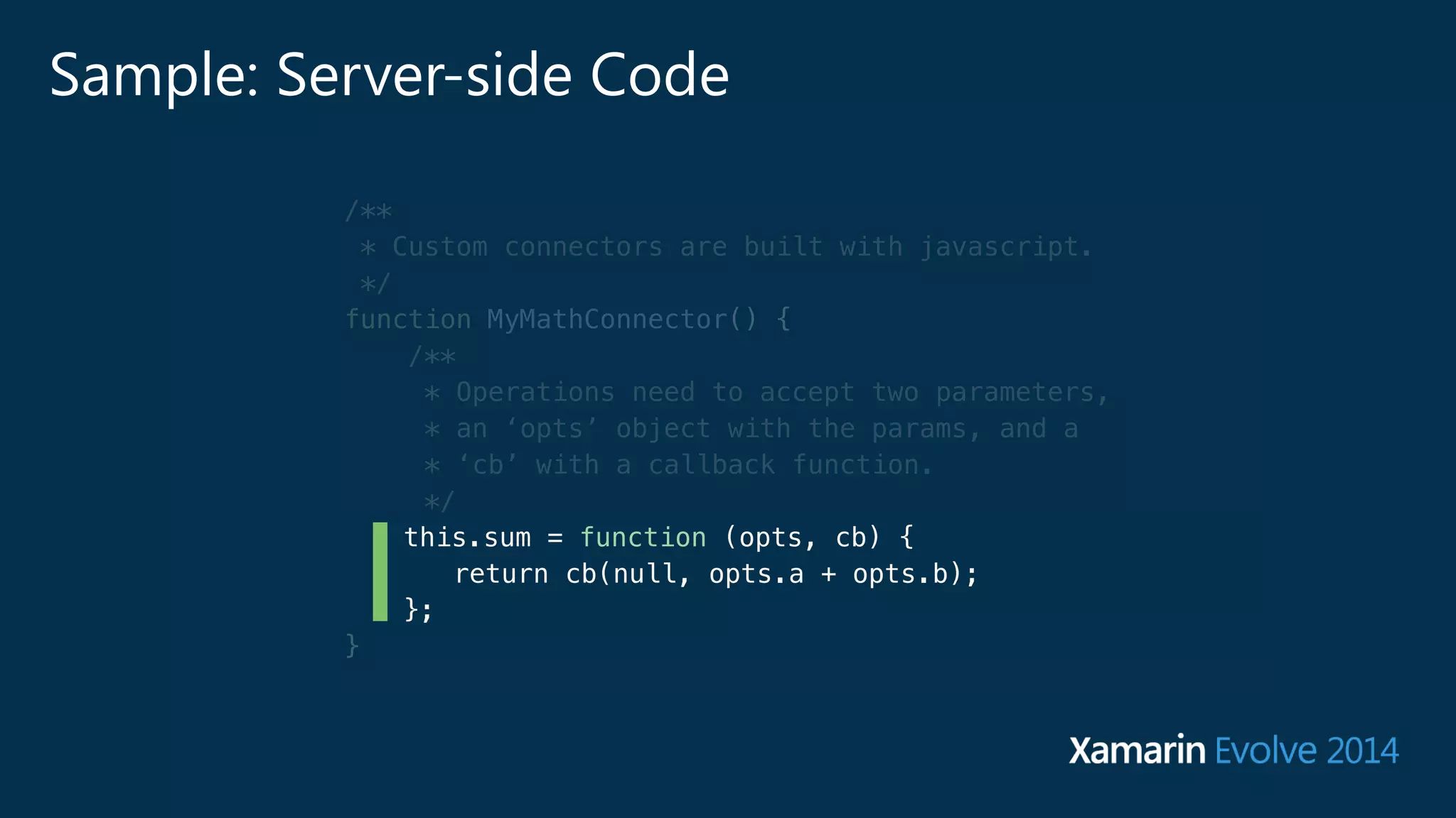 Sample: Server-side Code 
/** 
* Custom connectors are built with javascript. 
*/ 
function MyMathConnector() { 
/** 
* Operations need to accept two parameters, 
* an ‘opts’ object with the params, and a 
* ‘cb’ with a callback function. 
*/ 
this.sum = function (opts, cb) { 
return cb(null, opts.a + opts.b); 
}; 
} 
 