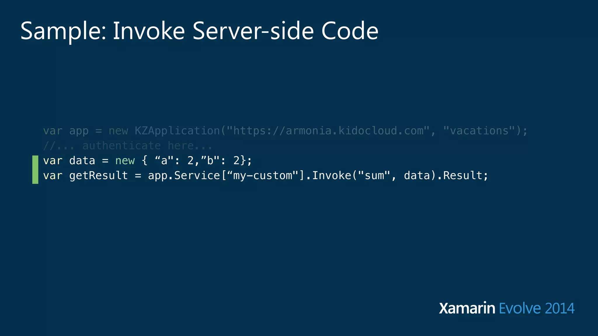 Sample: Invoke Server-side Code 
var app = new KZApplication("https://armonia.kidocloud.com", "vacations"); 
//... authenticate here... 
var data = new { “a": 2,”b": 2}; 
var getResult = app.Service[“my-custom"].Invoke("sum", data).Result; 
 