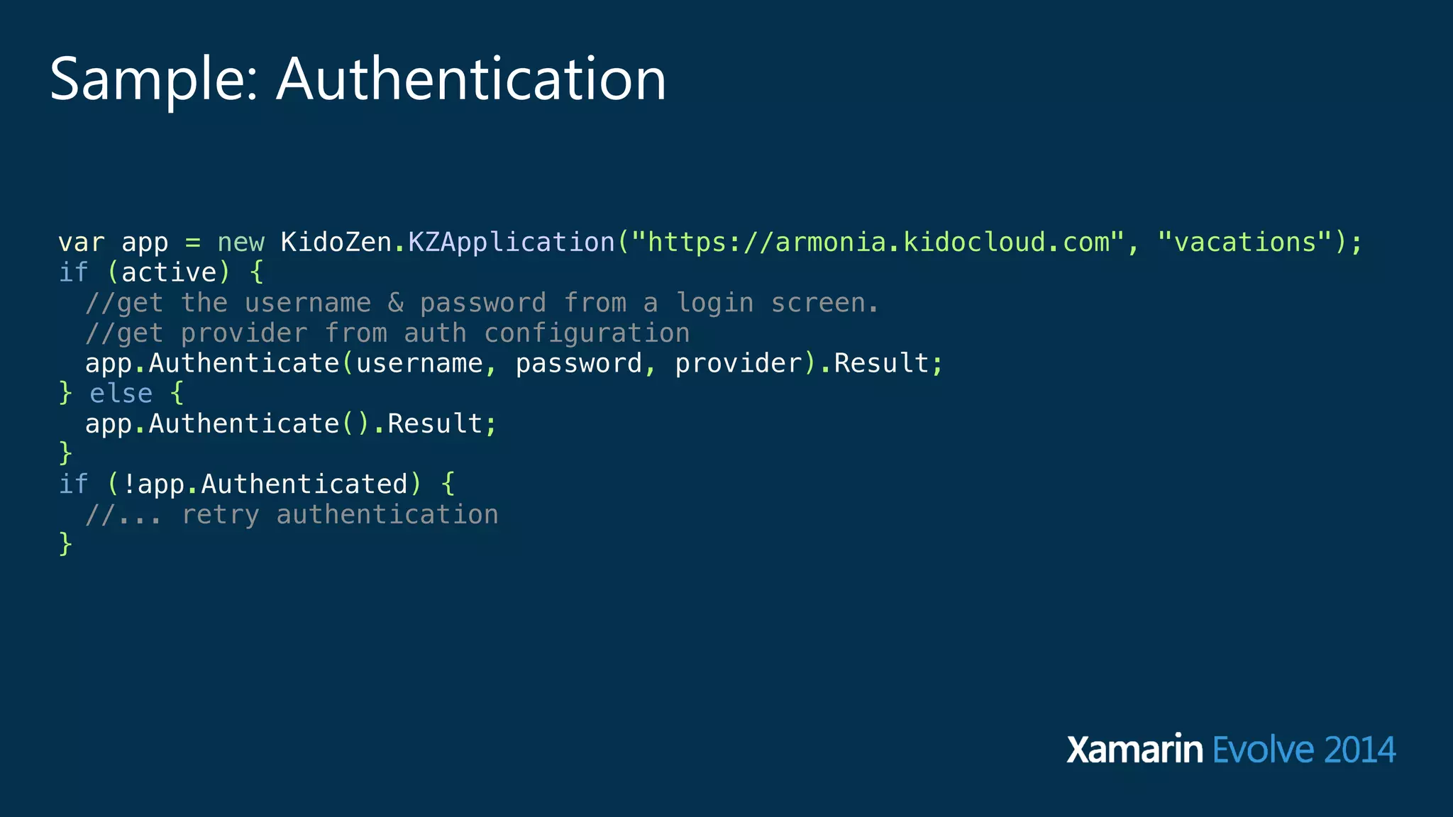 Sample: Authentication 
var app = new KidoZen.KZApplication("https://armonia.kidocloud.com", "vacations"); 
if (active) { 
//get the username & password from a login screen. 
//get provider from auth configuration 
app.Authenticate(username, password, provider).Result; 
} else { 
app.Authenticate().Result; 
} 
if (!app.Authenticated) { 
//... retry authentication 
} 
 
