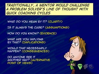 Traditionally, a mentor would challenge
a problem solver’s line of thought with
quick coaching cycles
What do you mean by it? (Clarity)
Is it always the case? (Assumptions)
How do you know? (Evidence)
What are you implying
by that? (Implications)
Would that necessarily
happen? (consequences)
Do anyone see it
another way? (Alternative
Point of views)
 