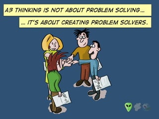 A3 thinking is not about problem solving…
… it’s about creating problem solvers.
 